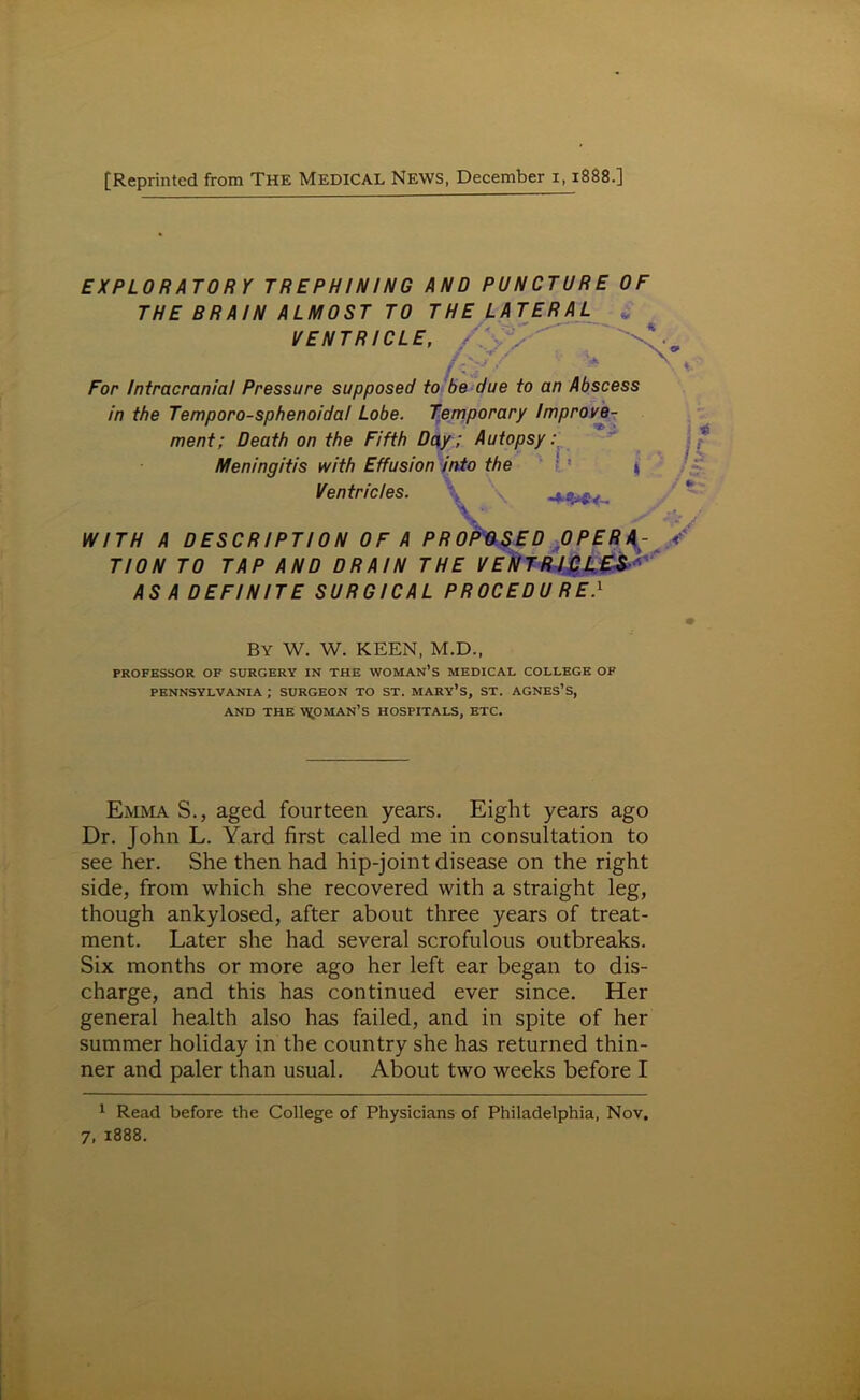 EXPLORATORY TREPHINING AND PUNCTURE OF THE BRAIN ALMOST TO THE LATERAL „ VENTRICLE, / /y ' For Intracranial Pressure supposed to be due to an Abscess in the Temporo-sphenoidal Lobe. Temporary Improve- ment; Death on the Fifth Day; Autopsy: Meningitis with Effusion into the : ■ 1 Ventricles. WITH A DESCRIPTION OF A PROPOSED OPERA- TION TO TAP AND DRAIN THE VENTRICLES ASA DEFINITE SURGICAL PROCEDU RE.1 By W. W. KEEN, M.D., PROFESSOR OF SURGERY IN THE WOMAN’S MEDICAL COLLEGE OF PENNSYLVANIA ; SURGEON TO ST. MARY’S, ST. AGNES’S, AND THE V^OMAN’S HOSPITALS, ETC. Emma S., aged fourteen years. Eight years ago Dr. John L. Yard first called me in consultation to see her. She then had hip-joint disease on the right side, from which she recovered with a straight leg, though ankylosed, after about three years of treat- ment. Later she had several scrofulous outbreaks. Six months or more ago her left ear began to dis- charge, and this has continued ever since. Her general health also has failed, and in spite of her summer holiday in the country she has returned thin- ner and paler than usual. About two weeks before I 1 Read before the College of Physicians of Philadelphia, Nov. 7, 1888.