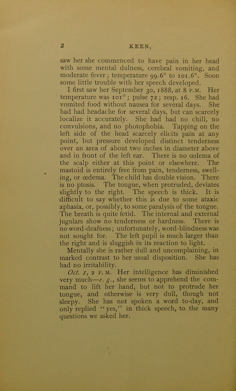 saw her she commenced to have pain in her head with some mental dulness, cerebral vomiting, and moderate fever; temperature 99.6° to 101.60. Soon some little trouble with her speech developed. I first saw her September 30, 1888, at 8 p.m. Her temperature was ioi°; pulse 72; resp. 16. She had vomited food without nausea for several days. She had had headache for several days, but can scarcely localize it accurately. She had had no chill, no convulsions, and no photophobia. Tapping on the left side of the head scarcely elicits pain at any point, but pressure developed distinct tenderness over an area of about two inches in diameter above and in front of the left ear. There is no oedema of the scalp either at this point or elsewhere. The mastoid is entirely free from pain, tenderness, swell- ing, or oedema. The child has double vision. There is no ptosis. The tongue, when protruded, deviates slightly to the right. The speech is thick. It is difficult to say whether this is due to some ataxic aphasia, or, possibly, to some paralysis of the tongue. The breath is quite fetid. The internal and external jugulars show no tenderness or hardness. There is no word-deafness; unfortunately, word-blindness was not sought for. The left pupil is much larger than the right and is sluggish in its reaction to light. Mentally she is rather dull and uncomplaining, in marked contrast to her usual disposition. She has had no irritability. Oct. 1, 2 p. m. Her intelligence has diminished very much—e. g., she seems to apprehend the com- mand to lift her hand, but not to protrude her tongue, and otherwise is very dull, though not sleepy. She has not spoken a word to-day, and only replied “yes,” in thick speech, to the many questions we asked her.