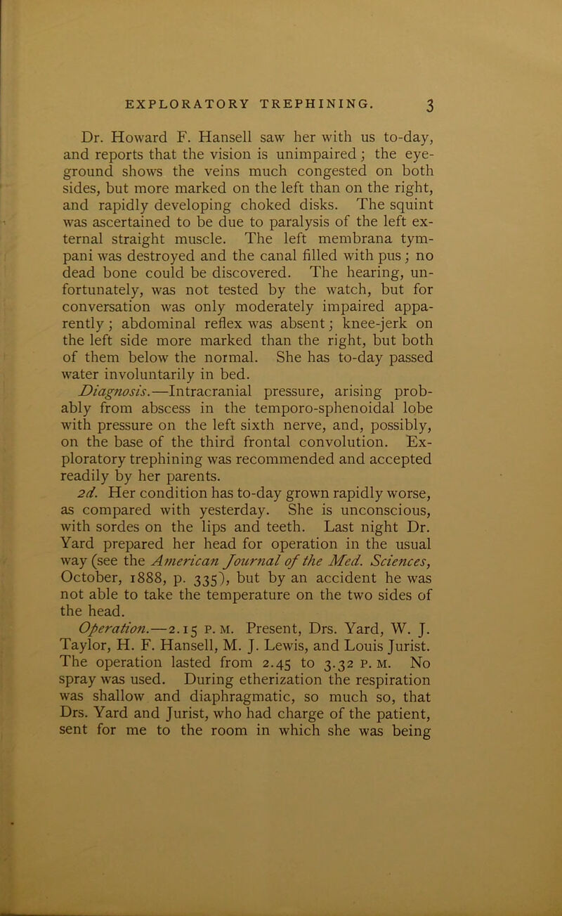 Dr. Howard F. Hansell saw her with us to-day, and reports that the vision is unimpaired ; the eye- ground shows the veins much congested on both sides, but more marked on the left than on the right, and rapidly developing choked disks. The squint was ascertained to be due to paralysis of the left ex- ternal straight muscle. The left membrana tym- pani was destroyed and the canal filled with pus ; no dead bone could be discovered. The hearing, un- fortunately, was not tested by the watch, but for conversation was only moderately impaired appa- rently; abdominal reflex was absent; knee-jerk on the left side more marked than the right, but both of them below the normal. She has to-day passed water involuntarily in bed. Diagnosis.—Intracranial pressure, arising prob- ably from abscess in the temporo-sphenoidal lobe with pressure on the left sixth nerve, and, possibly, on the base of the third frontal convolution. Ex- ploratory trephining was recommended and accepted readily by her parents. 2d. Her condition has to-day grown rapidly worse, as compared with yesterday. She is unconscious, with sordes on the lips and teeth. Last night Dr. Yard prepared her head for operation in the usual way (see the American Joitrnal of the Med. Sciences, October, 1888, p. 335), but by an accident he was not able to take the temperature on the two sides of the head. Operation.—2.15 p. m. Present, Drs. Yard, W. J. Taylor, H. F. Hansell, M. J. Lewis, and Louis Jurist. The operation lasted from 2.45 to 3.32 p. m. No spray was used. During etherization the respiration was shallow and diaphragmatic, so much so, that Drs. Yard and Jurist, who had charge of the patient, sent for me to the room in which she was being