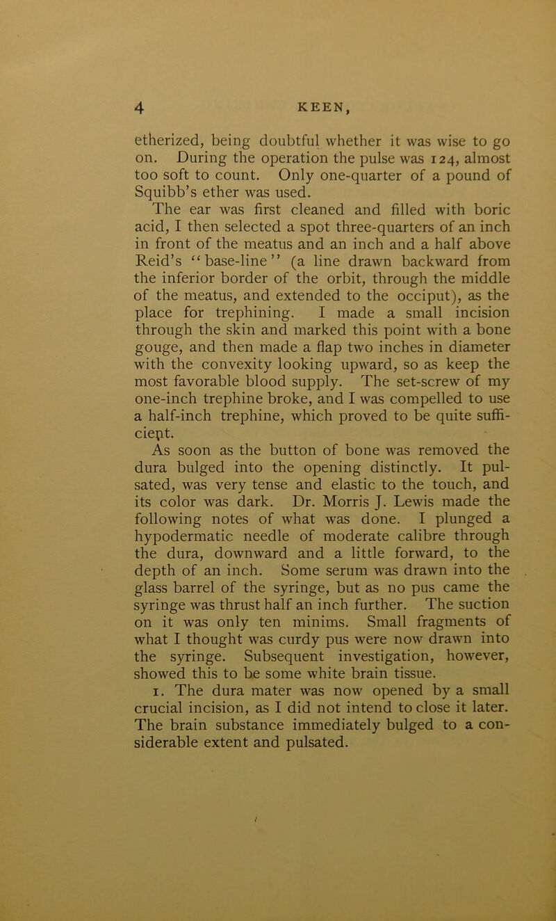 etherized, being doubtful whether it was wise to go on. During the operation the pulse was 124, almost too soft to count. Only one-quarter of a pound of Squibb’s ether was used. The ear was first cleaned and filled with boric acid, I then selected a spot three-quarters of an inch in front of the meatus and an inch and a half above Reid’s “base-line” (a line drawn backward from the inferior border of the orbit, through the middle of the meatus, and extended to the occiput), as the place for trephining. I made a small incision through the skin and marked this point with a bone gouge, and then made a flap two inches in diameter with the convexity looking upward, so as keep the most favorable blood supply. The set-screw of my one-inch trephine broke, and I was compelled to use a half-inch trephine, which proved to be quite suffi- cient. As soon as the button of bone was removed the dura bulged into the opening distinctly. It pul- sated, was very tense and elastic to the touch, and its color was dark. Dr. Morris J. Lewis made the following notes of what was done. I plunged a hypodermatic needle of moderate calibre through the dura, downward and a little forward, to the depth of an inch. Some serum was drawn into the glass barrel of the syringe, but as no pus came the syringe was thrust half an inch further. The suction on it was only ten minims. Small fragments of what I thought was curdy pus were now drawn into the syringe. Subsequent investigation, however, showed this to be some white brain tissue. 1. The dura mater was now opened by a small crucial incision, as I did not intend to close it later. The brain substance immediately bulged to a con- siderable extent and pulsated.