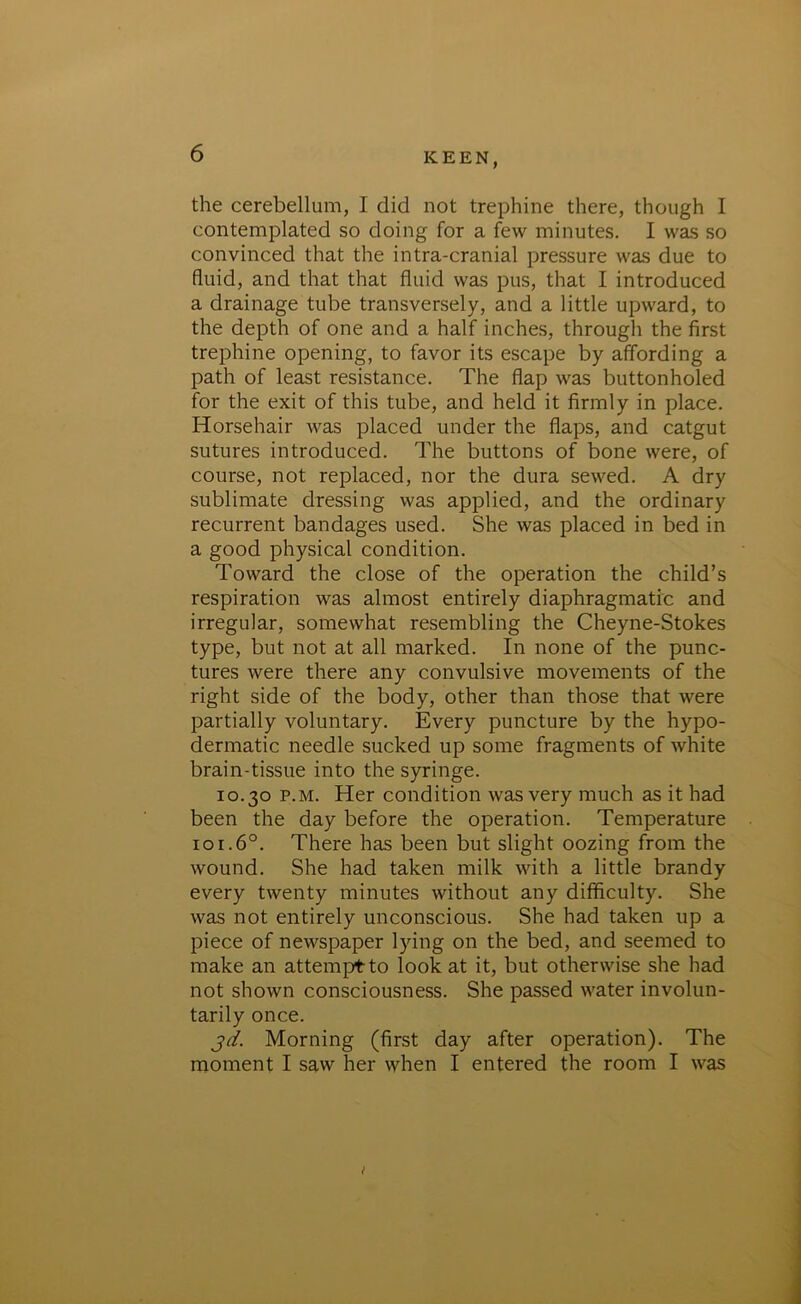 the cerebellum, I did not trephine there, though I contemplated so doing for a few minutes. I was so convinced that the intra-cranial pressure was due to fluid, and that that fluid was pus, that I introduced a drainage tube transversely, and a little upward, to the depth of one and a half inches, through the first trephine opening, to favor its escape by affording a path of least resistance. The flap was buttonholed for the exit of this tube, and held it firmly in place. Horsehair was placed under the flaps, and catgut sutures introduced. The buttons of bone were, of course, not replaced, nor the dura sewed. A dry sublimate dressing was applied, and the ordinary recurrent bandages used. She was placed in bed in a good physical condition. Toward the close of the operation the child’s respiration was almost entirely diaphragmatic and irregular, somewhat resembling the Cheyne-Stokes type, but not at all marked. In none of the punc- tures were there any convulsive movements of the right side of the body, other than those that were partially voluntary. Every puncture by the hypo- dermatic needle sucked up some fragments of white brain-tissue into the syringe. 10.30 p.m. Her condition was very much as it had been the day before the operation. Temperature 101.60. There has been but slight oozing from the wound. She had taken milk with a little brandy every twenty minutes without any difficulty. She was not entirely unconscious. She had taken up a piece of newspaper lying on the bed, and seemed to make an attempt to look at it, but otherwise she had not shown consciousness. She passed water involun- tarily once. 3d. Morning (first day after operation). The moment I saw her when I entered the room I was