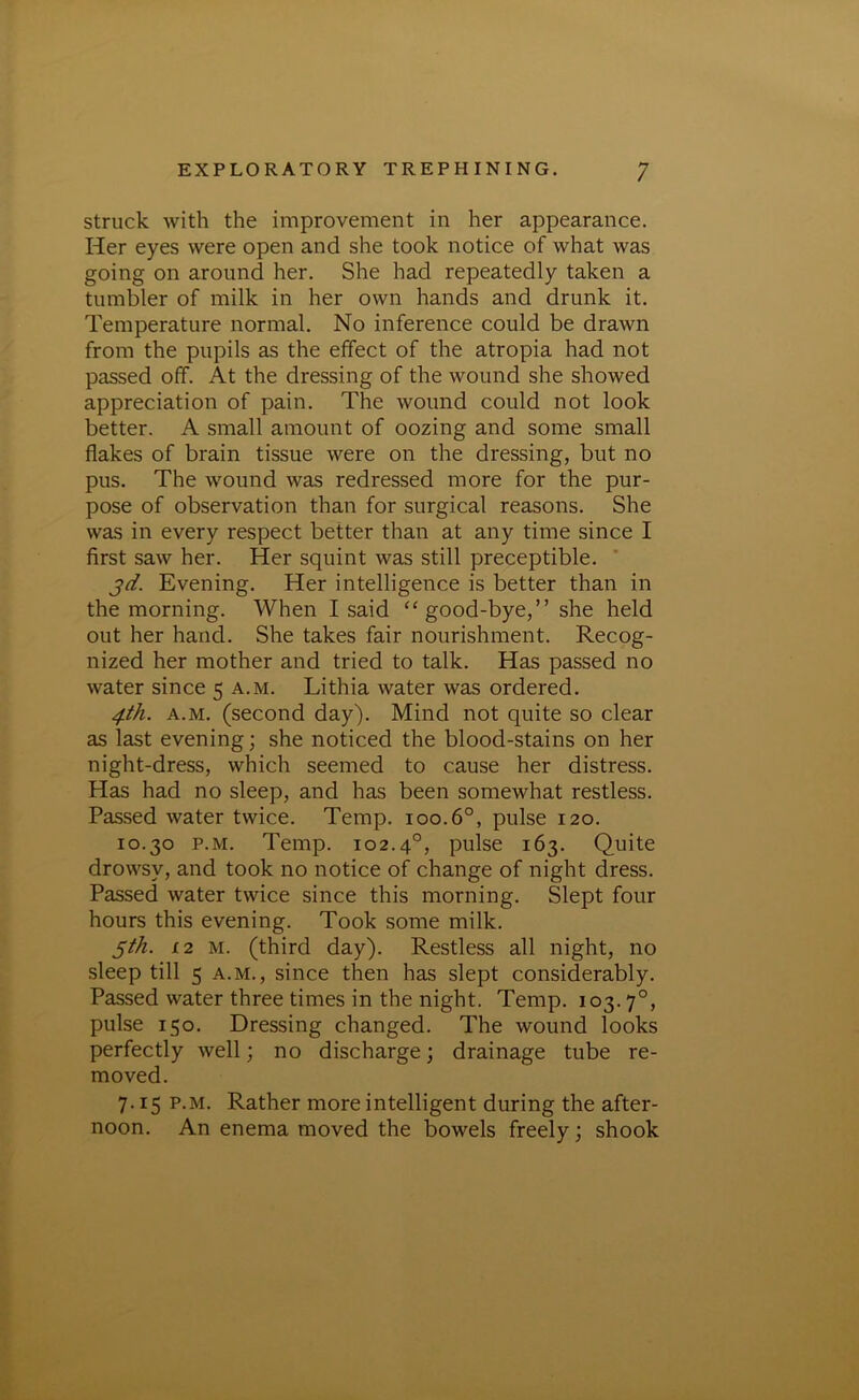 struck with the improvement in her appearance. Her eyes were open and she took notice of what was going on around her. She had repeatedly taken a tumbler of milk in her own hands and drunk it. Temperature normal. No inference could be drawn from the pupils as the effect of the atropia had not passed off. At the dressing of the wound she showed appreciation of pain. The wound could not look better. A small amount of oozing and some small flakes of brain tissue were on the dressing, but no pus. The wound was redressed more for the pur- pose of observation than for surgical reasons. She was in every respect better than at any time since I first saw her. Her squint was still preceptible. jd. Evening. Her intelligence is better than in the morning. When I said “ good-bye,” she held out her hand. She takes fair nourishment. Recog- nized her mother and tried to talk. Has passed no water since 5 a.m. Lithia water was ordered. 4th. a.m. (second day). Mind not quite so clear as last evening; she noticed the blood-stains on her night-dress, which seemed to cause her distress. Has had no sleep, and has been somewhat restless. Passed water twice. Temp. 100.6°, pulse 120. 10.30 p.m. Temp. 102.40, pulse 163. Quite drowsy, and took no notice of change of night dress. Passed water twice since this morning. Slept four hours this evening. Took some milk. 5th. 12 m. (third day). Restless all night, no sleep till 5 a.m., since then has slept considerably. Passed water three times in the night. Temp. 103.70, pulse 150. Dressing changed. The wound looks perfectly well; no discharge; drainage tube re- moved. 7.15 p.m. Rather more intelligent during the after- noon. An enema moved the bowels freely; shook
