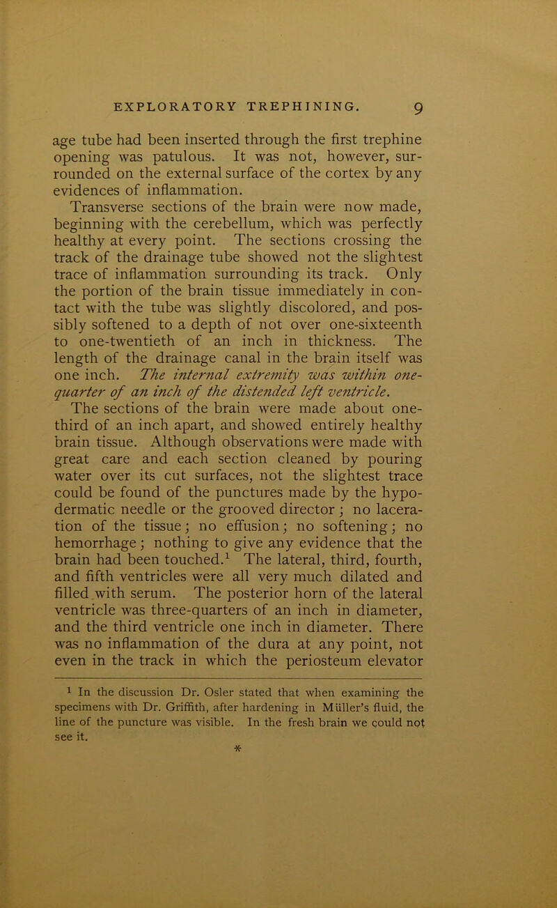 age tube had been inserted through the first trephine opening was patulous. It was not, however, sur- rounded on the external surface of the cortex by any evidences of inflammation. Transverse sections of the brain were now made, beginning with the cerebellum, which was perfectly healthy at every point. The sections crossing the track of the drainage tube showed not the slightest trace of inflammation surrounding its track. Only the portion of the brain tissue immediately in con- tact with the tube was slightly discolored, and pos- sibly softened to a depth of not over one-sixteenth to one-twentieth of an inch in thickness. The length of the drainage canal in the brain itself was one inch. The internal extremity was within one- quarter of an inch of the distended left ventricle. The sections of the brain were made about one- third of an inch apart, and showed entirely healthy brain tissue. Although observations were made with great care and each section cleaned by pouring water over its cut surfaces, not the slightest trace could be found of the punctures made by the hypo- dermatic needle or the grooved director ; no lacera- tion of the tissue; no effusion j no softening; no hemorrhage; nothing to give any evidence that the brain had been touched.1 The lateral, third, fourth, and fifth ventricles were all very much dilated and filled with serum. The posterior horn of the lateral ventricle was three-quarters of an inch in diameter, and the third ventricle one inch in diameter. There was no inflammation of the dura at any point, not even in the track in which the periosteum elevator 1 In the discussion Dr. Osier stated that when examining the specimens with Dr. Griffith, after hardening in Muller’s fluid, the line of the puncture was visible. In the fresh brain we could not see it. *