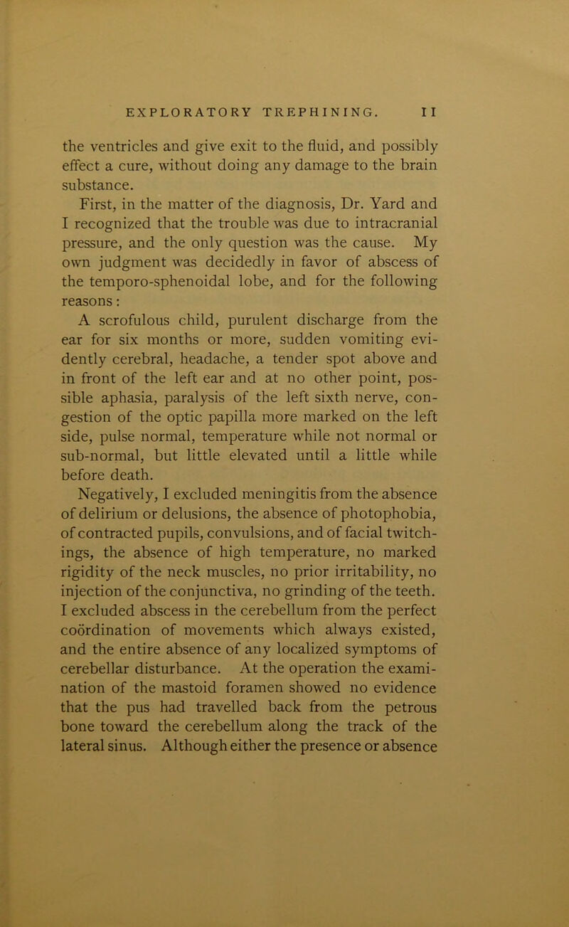 the ventricles and give exit to the fluid, and possibly effect a cure, without doing any damage to the brain substance. First, in the matter of the diagnosis, Dr. Yard and I recognized that the trouble was due to intracranial pressure, and the only question was the cause. My own judgment was decidedly in favor of abscess of the temporo-sphenoidal lobe, and for the following reasons: A scrofulous child, purulent discharge from the ear for six months or more, sudden vomiting evi- dently cerebral, headache, a tender spot above and in front of the left ear and at no other point, pos- sible aphasia, paralysis of the left sixth nerve, con- gestion of the optic papilla more marked on the left side, pulse normal, temperature while not normal or sub-normal, but little elevated until a little while before death. Negatively, I excluded meningitis from the absence of delirium or delusions, the absence of photophobia, of contracted pupils, convulsions, and of facial twitch- ings, the absence of high temperature, no marked rigidity of the neck muscles, no prior irritability, no injection of the conjunctiva, no grinding of the teeth. I excluded abscess in the cerebellum from the perfect coordination of movements which always existed, and the entire absence of any localized symptoms of cerebellar disturbance. At the operation the exami- nation of the mastoid foramen showed no evidence that the pus had travelled back from the petrous bone toward the cerebellum along the track of the lateral sinus. Although either the presence or absence