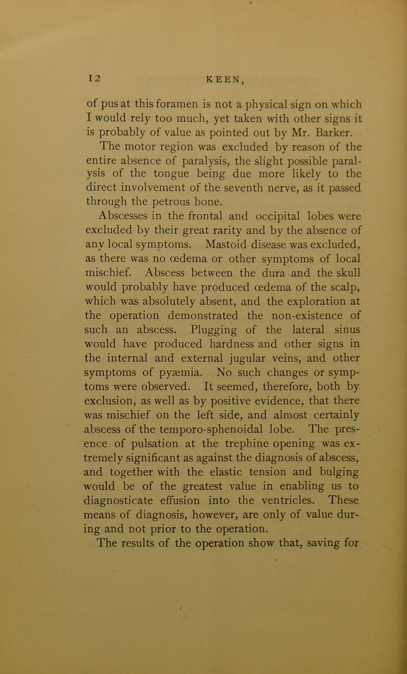 of pus at this foramen is not a physical sign on which I would rely too much, yet taken with other signs it is probably of value as pointed out by Mr. Barker. The motor region was excluded by reason of the entire absence of paralysis, the slight possible paral- ysis of the tongue being due more likely to the direct involvement of the seventh nerve, as it passed through the petrous bone. Abscesses in the frontal and occipital lobes were excluded by their great rarity and by the absence of any local symptoms. Mastoid disease was excluded, as there was no oedema or other symptoms of local mischief. Abscess between the dura and the skull would probably have produced oedema of the scalp, which was absolutely absent, and the exploration at the operation demonstrated the non-existence of such an abscess. Plugging of the lateral sinus would have produced hardness and other signs in the internal and external jugular veins, and other symptoms of pyaemia. No such changes or symp- toms were observed. It seemed, therefore, both by exclusion, as well as by positive evidence, that there was mischief on the left side, and almost certainly abscess of the temporo-sphenoidal lobe. The pres- ence of pulsation at the trephine opening was ex- tremely significant as against the diagnosis of abscess, and together with the elastic tension and bulging would be of the greatest value in enabling us to diagnosticate effusion into the ventricles. These means of diagnosis, however, are only of value dur- ing and not prior to the operation. The results of the operation show that, saving for