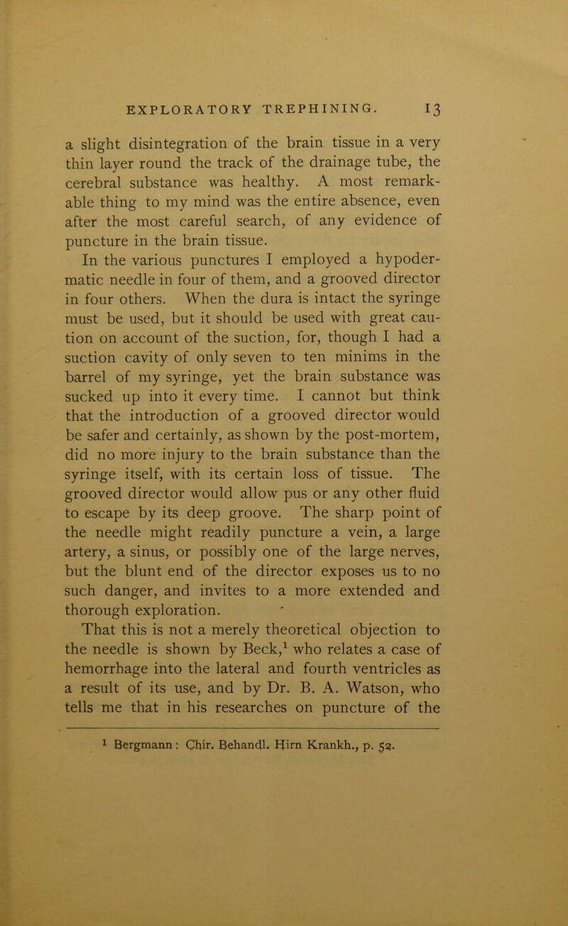 a slight disintegration of the brain tissue in a very thin layer round the track of the drainage tube, the cerebral substance was healthy. A most remark- able thing to my mind was the entire absence, even after the most careful search, of any evidence of puncture in the brain tissue. In the various punctures I employed a hypoder- matic needle in four of them, and a grooved director in four others. When the dura is intact the syringe must be used, but it should be used with great cau- tion on account of the suction, for, though I had a suction cavity of only seven to ten minims in the barrel of my syringe, yet the brain substance was sucked up into it every time. I cannot but think that the introduction of a grooved director would be safer and certainly, as shown by the post-mortem, did no more injury to the brain substance than the syringe itself, with its certain loss of tissue. The grooved director would allow pus or any other fluid to escape by its deep groove. The sharp point of the needle might readily puncture a vein, a large artery, a sinus, or possibly one of the large nerves, but the blunt end of the director exposes us to no such danger, and invites to a more extended and thorough exploration. That this is not a merely theoretical objection to the needle is shown by Beck,1 who relates a case of hemorrhage into the lateral and fourth ventricles as a result of its use, and by Dr. B. A. Watson, who tells me that in his researches on puncture of the 1 Bergmann: Chir. Behandl. Him Krankh., p. 53.