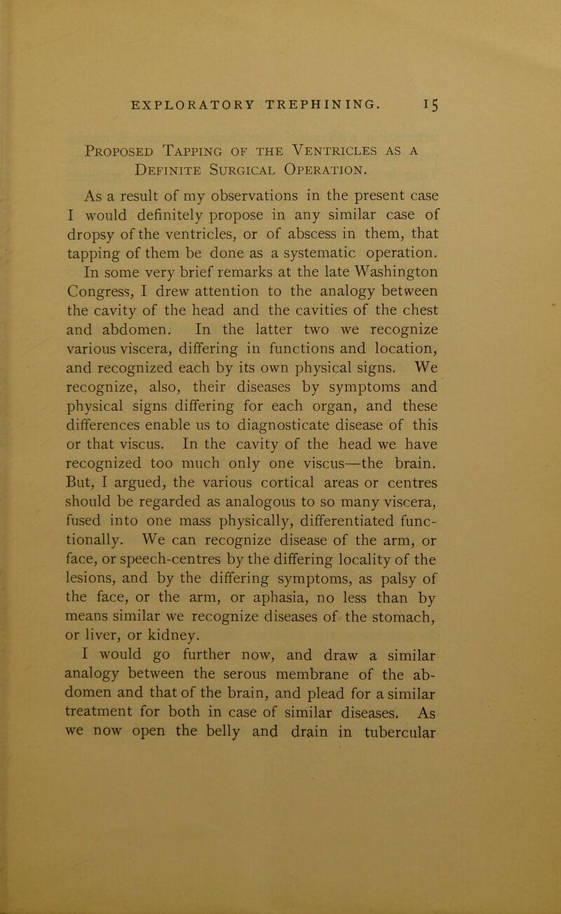 Proposed Tapping of the Ventricles as a Definite Surgical Operation. As a result of my observations in the present case I would definitely propose in any similar case of dropsy of the ventricles, or of abscess in them, that tapping of them be done as a systematic operation. In some very brief remarks at the late Washington Congress, I drew attention to the analogy between the cavity of the head and the cavities of the chest and abdomen. In the latter two we recognize various viscera, differing in functions and location, and recognized each by its own physical signs. We recognize, also, their diseases by symptoms and physical signs differing for each organ, and these differences enable us to diagnosticate disease of this or that viscus. In the cavity of the head we have recognized too much only one viscus—the brain. But, I argued, the various cortical areas or centres should be regarded as analogous to so many viscera, fused into one mass physically, differentiated func- tionally. We can recognize disease of the arm, or face, or speech-centres by the differing locality of the lesions, and by the differing symptoms, as palsy of the face, or the arm, or aphasia, no less than by means similar we recognize diseases of the stomach, or liver, or kidney. I would go further now, and draw a similar analogy between the serous membrane of the ab- domen and that of the brain, and plead for a similar treatment for both in case of similar diseases. As we now open the belly and drain in tubercular
