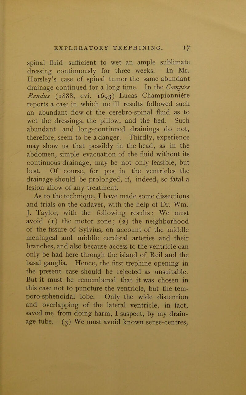 spinal fluid sufficient to wet an ample sublimate dressing continuously for three weeks. In Mr. Horsley’s case of spinal tumor the same abundant drainage continued for a long time. In the Comptes Rendus (1888, cvi. 1693) Lucas Championniere reports a case in which no ill results followed such an abundant flow of the cerebro-spinal fluid as to wet the dressings, the pillow, and the bed. Such abundant and long-continued drainings do not, therefore, seem to be a danger. Thirdly, experience may show us that possibly in the head, as in the abdomen, simple evacuation of the fluid without its continuous drainage, may be not only feasible, but best. Of course, for pus in the ventricles the drainage should be prolonged, if, indeed, so fatal a lesion allow of any treatment. As to the technique, I have made some dissections and trials on the cadaver, with the help of Dr. Wm. J. Taylor, with the following results: We must avoid (1) the motor zone; (2) the neighborhood of the fissure of Sylvius, on account of the middle meningeal and middle cerebral arteries and their branches, and also because access to the ventricle can only be had here through the island of Reil and the basal ganglia. Hence, the first trephine opening in the present case should be rejected as unsuitable. But it must be remembered that it was chosen in this case not to puncture the ventricle, but the tem- poro-sphenoidal lobe. Only the wide distention and overlapping of the lateral ventricle, in fact, saved me from doing harm, I suspect, by my drain- age tube. (3) We must avoid known sense-centres,