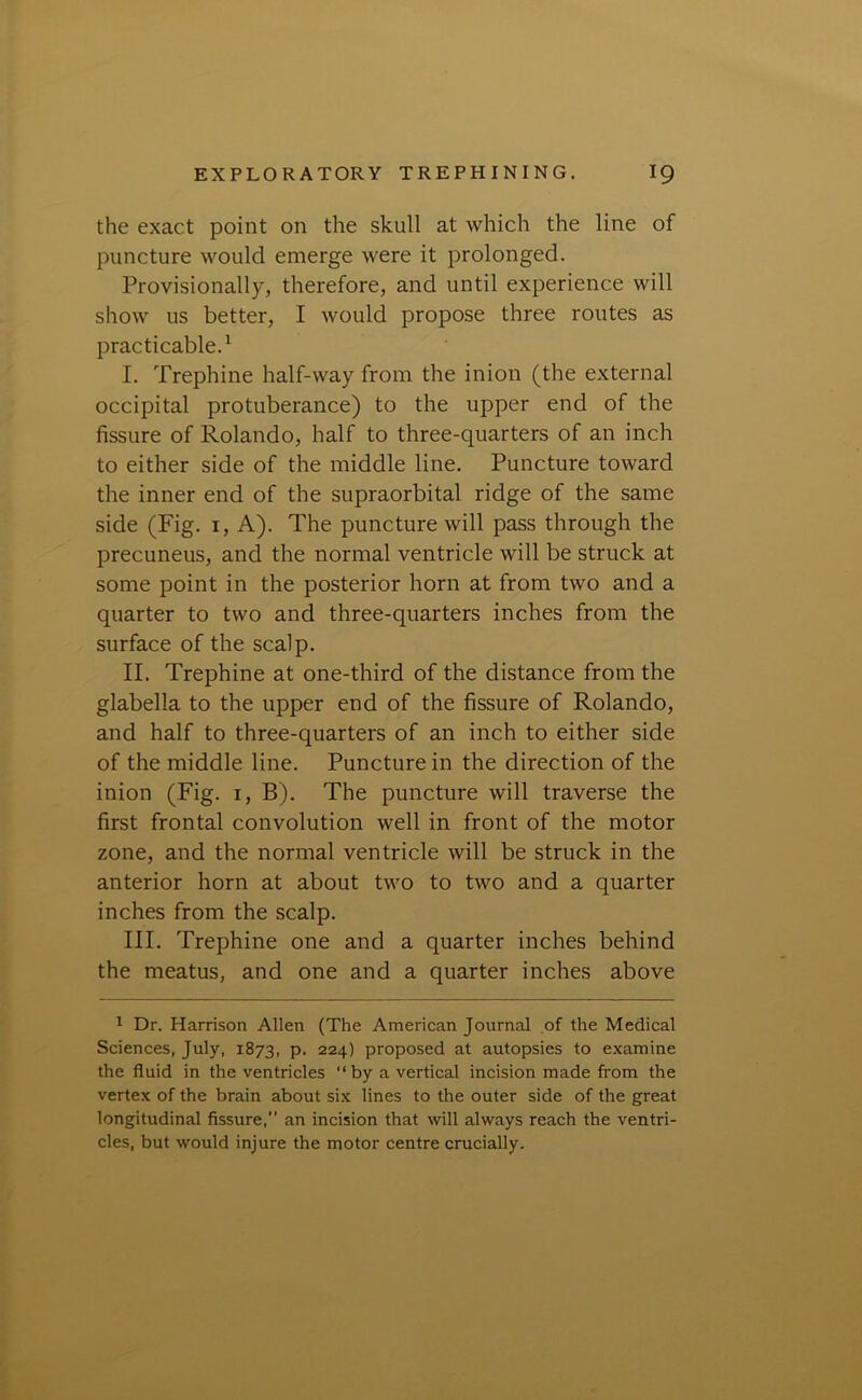 the exact point on the skull at which the line of puncture would emerge were it prolonged. Provisionally, therefore, and until experience will show us better, I would propose three routes as practicable.1 I. Trephine half-way from the inion (the external occipital protuberance) to the upper end of the fissure of Rolando, half to three-quarters of an inch to either side of the middle line. Puncture toward the inner end of the supraorbital ridge of the same side (Fig. 1, A). The puncture will pass through the precuneus, and the normal ventricle will be struck at some point in the posterior horn at from two and a quarter to two and three-quarters inches from the surface of the scalp. II. Trephine at one-third of the distance from the glabella to the upper end of the fissure of Rolando, and half to three-quarters of an inch to either side of the middle line. Puncture in the direction of the inion (Fig. 1, B). The puncture will traverse the first frontal convolution well in front of the motor zone, and the normal ventricle will be struck in the anterior horn at about two to two and a quarter inches from the scalp. III. Trephine one and a quarter inches behind the meatus, and one and a quarter inches above 1 Dr. Harrison Allen (The American Journal of the Medical Sciences, July, 1873, P- 224) proposed at autopsies to examine the fluid in the ventricles “by a vertical incision made from the vertex of the brain about six lines to the outer side of the great longitudinal fissure, an incision that will always reach the ventri- cles, but would injure the motor centre crucially.