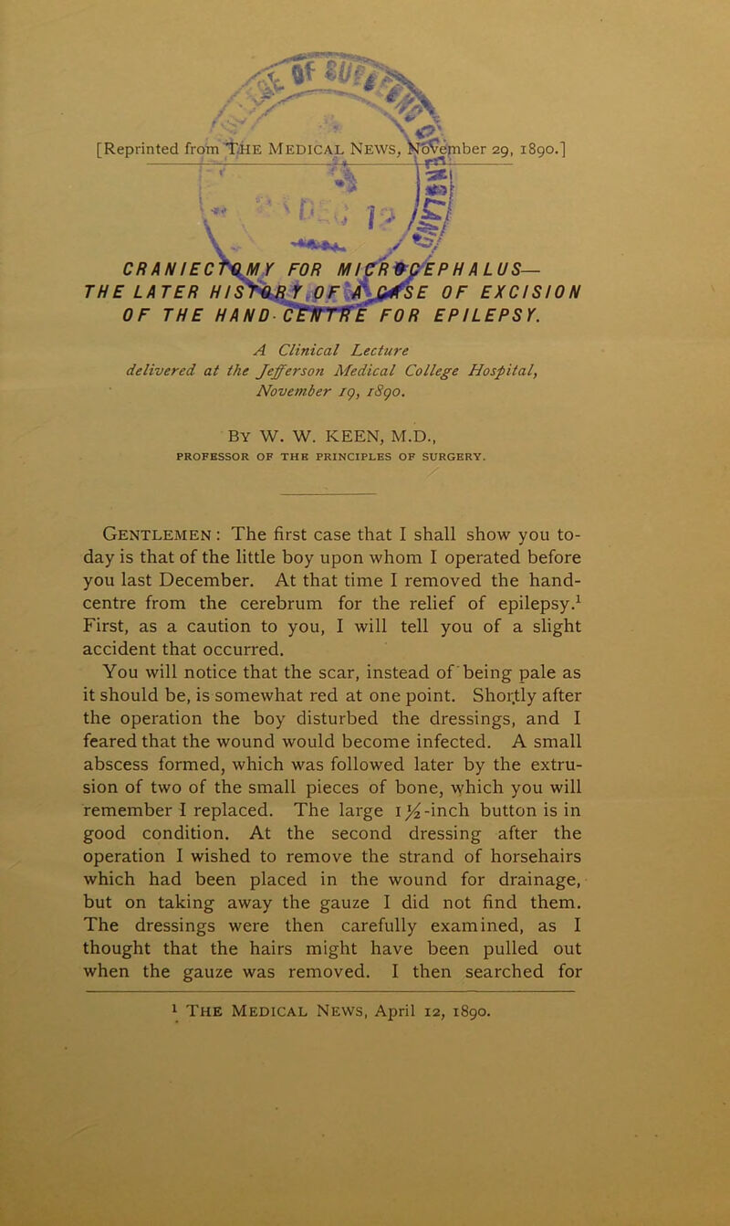 X & [Reprinted from The Medical News ember 29, 1890.] CR AN I EC THE LATER OF THE HAND PH ALUS— E OF EXCISION FOR EPILEPSY. A Clinical Lecture delivered at the Jefferson Medical College Hospital, November 19, rSqo. BY W. W. KEEN, M.D., PROFESSOR OF THE PRINCIPLES OF SURGERY. Gentlemen : The first case that I shall show you to- day is that of the little boy upon whom I operated before you last December. At that time I removed the hand- centre from the cerebrum for the relief of epilepsy.1 First, as a caution to you, I will tell you of a slight accident that occurred. You will notice that the scar, instead of being pale as it should be, is somewhat red at one point. Shortly after the operation the boy disturbed the dressings, and I feared that the wound would become infected. A small abscess formed, which was followed later by the extru- sion of two of the small pieces of bone, which you will remember I replaced. The large i^-inch button is in good condition. At the second dressing after the operation I wished to remove the strand of horsehairs which had been placed in the wound for drainage, but on taking away the gauze I did not find them. The dressings were then carefully examined, as I thought that the hairs might have been pulled out when the gauze was removed. I then searched for