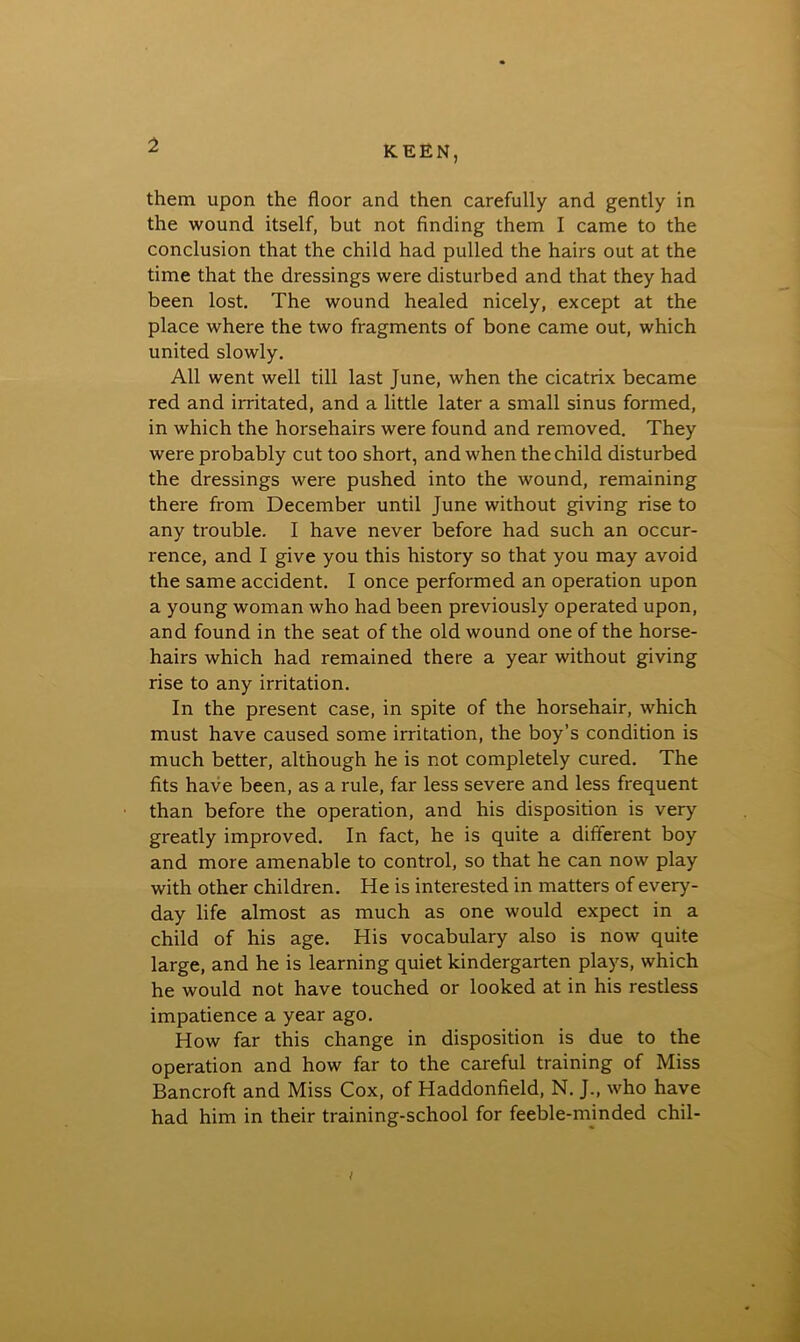 them upon the floor and then carefully and gently in the wound itself, but not finding them I came to the conclusion that the child had pulled the hairs out at the time that the dressings were disturbed and that they had been lost. The wound healed nicely, except at the place where the two fragments of bone came out, which united slowly. All went well till last June, when the cicatrix became red and irritated, and a little later a small sinus formed, in which the horsehairs were found and removed. They were probably cut too short, and when the child disturbed the dressings were pushed into the wound, remaining there from December until June without giving rise to any trouble. I have never before had such an occur- rence, and I give you this history so that you may avoid the same accident. I once performed an operation upon a young woman who had been previously operated upon, and found in the seat of the old wound one of the horse- hairs which had remained there a year without giving rise to any irritation. In the present case, in spite of the horsehair, which must have caused some irritation, the boy’s condition is much better, although he is not completely cured. The fits have been, as a rule, far less severe and less frequent than before the operation, and his disposition is very greatly improved. In fact, he is quite a different boy and more amenable to control, so that he can now play with other children. He is interested in matters of every- day life almost as much as one would expect in a child of his age. His vocabulary also is now quite large, and he is learning quiet kindergarten plays, which he would not have touched or looked at in his restless impatience a year ago. How far this change in disposition is due to the operation and how far to the careful training of Miss Bancroft and Miss Cox, of Haddonfield, N. J., who have had him in their training-school for feeble-minded chil-