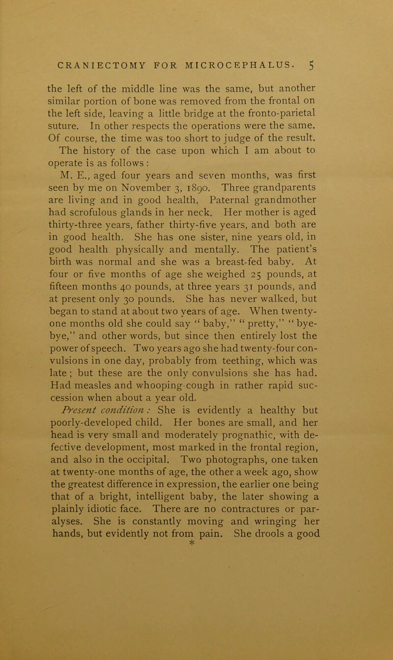 the left of the middle line was the same, but another similar portion of bone was removed from the frontal on the left side, leaving a little bridge at the fronto-parietal suture. In other respects the operations were the same. Of course, the time was too short to judge of the result. The history of the case upon which I am about to operate is as follows : M. E., aged four years and seven months, was first seen by me on November 3, 1890. Three grandparents are living and in good health. Paternal grandmother had scrofulous glands in her neck. Her mother is aged thirty-three years, father thirty-five years, and both are in good health. She has one sister, nine years old, in good health physically and mentally. The patient’s birth was normal and she was a breast-fed baby. At four or five months of age she weighed 25 pounds, at fifteen months 40 pounds, at three years 31 pounds, and at present only 30 pounds. She has never walked, but began to stand at about two years of age. When twenty- one months old she could say “ baby,” “ pretty,” “bye- bye,” and other words, but since then entirely lost the power of speech. Two years ago she had twenty-four con- vulsions in one day, probably from teething, which was late ; but these are the only convulsions she has had. Had measles and whooping-cough in rather rapid suc- cession when about a year old. Present condition: She is evidently a healthy but poorly-developed child. Her bones are small, and her head is very small and moderately prognathic, with de- fective development, most marked in the frontal region, and also in the occipital. Two photographs, one taken at twenty-one months of age, the other a week ago, show the greatest difference in expression, the earlier one being that of a bright, intelligent baby, the later showing a plainly idiotic face. There are no contractures or par- alyses. She is constantly moving and wringing her hands, but evidently not from pain. She drools a good *