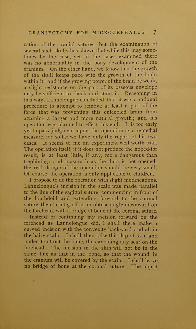 cation of the cranial sutures, but the examination of several such skulls has shown that while this may some- times be the case, yet in the cases examined there was no abnormality in the bony development of the cranium. On the other hand, we know that the growth of the skull keeps pace with the growth of the brain within it; and if the growing power of the brain be weak, a slight resistance on the part of its osseous envelope may be sufficient to check and stunt it. Reasoning in this way, Lannelongue concluded that it was a rational procedure to attempt to remove at least a part of the force that was preventing this enfeebled brain from attaining a larger and more natural growth; and his operation was planned to effect this end. It is too early yet to pass judgment upon the operation as a remedial measure, for so far we have only the report of his two cases. It seems to me an experiment well worth trial. The operation itself, if it does not produce the hoped-for result, is at least little, if any, more dangerous than trephining; and, inasmuch as the dura is not opened, the real danger of the operation should be very small. Of course, the operation is only applicable to children. I propose to do the operation with slight modifications. Lannelongue's incision in the scalp was made parallel to the line of the sagittal suture, commencing in front of the lambdoid and extending forward to the coronal suture, then turning off at an obtuse angle downward on the forehead, with a bridge of bone at the coronal suture. Instead of continuing my incision forward on the forehead as Lannelongue did, I shall there make a curved incision with the convexity backward and all in the hairy scalp. I shall then raise this flap of skin and under it cut out the bone, thus avoiding any scar on the forehead. The incision in the skin will not be in the same line as that in the bone, so that the wound in the cranium will be covered by the scalp. I shall leave no bridge of bone at the coronal suture. The object