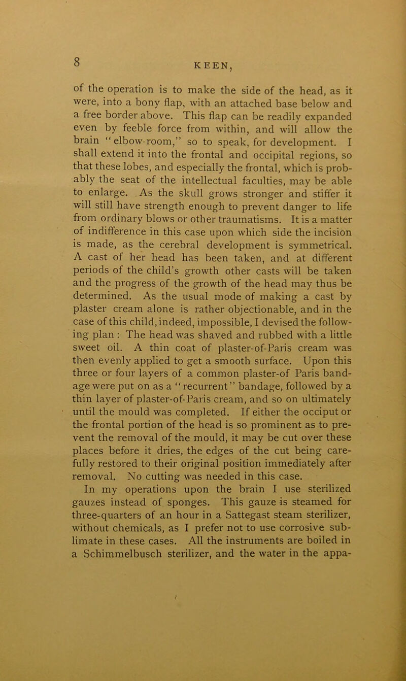 KEEN, of the operation is to make the side of the head, as it were, into a bony flap, with an attached base below and a free border above. This flap can be readily expanded even by feeble force from within, and will allow the brain “elbow-room,” so to speak, for development. I shall extend it into the frontal and occipital regions, so that these lobes, and especially the frontal, which is prob- ably the seat of the intellectual faculties, may be able to enlarge. As the skull grows stronger and stiffer it will still have strength enough to prevent danger to life from ordinary blows or other traumatisms. It is a matter of indifference in this case upon which side the incision is made, as the cerebral development is symmetrical. A cast of her head has been taken, and at different periods of the child’s growth other casts will be taken and the progress of the growth of the head may thus be determined. As the usual mode of making a cast by plaster cream alone is rather objectionable, and in the case of this child, indeed, impossible, I devised the follow- ing plan : The head was shaved and rubbed with a little sweet oil. A thin coat of plaster-of-Paris cream was then evenly applied to get a smooth surface. Upon this three or four layers of a common plaster-of Paris band- age were put on as a “recurrent” bandage, followed by a thin layer of plaster-of-Paris cream, and so on ultimately until the mould was completed. If either the occiput or the frontal portion of the head is so prominent as to pre- vent the removal of the mould, it may be cut over these places before it dries, the edges of the cut being care- fully restored to their original position immediately after removal. No cutting was needed in this case. In my operations upon the brain I use sterilized gauzes instead of sponges. This gauze is steamed for three-quarters of an hour in a Sattegast steam sterilizer, without chemicals, as I prefer not to use corrosive sub- limate in these cases. All the instruments are boiled in a Schimmelbusch sterilizer, and the water in the appa- i