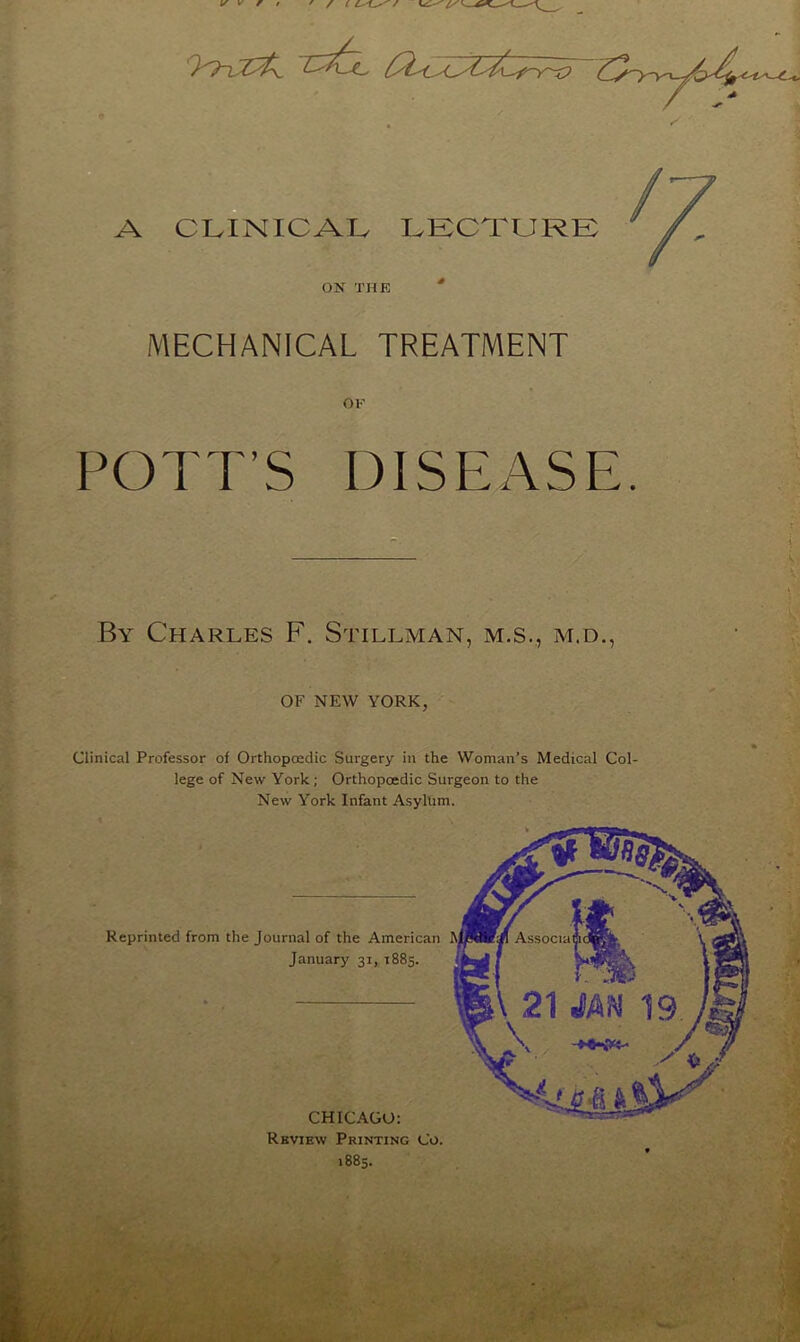 ON THE MECHANICAL TREATMENT OF POTT’S DISEASE. By Charles F. Stillman, m.s., m.d., OF NEW YORK, Clinical Professor of Orthopaedic Surgery in the Woman’s Medical Col- lege of New York; Orthopoedic Surgeon to the New York Infant Asylum. Reprinted from the Journal of the American January 31,1885. CHICAGO: Review Printing Co. 1885.