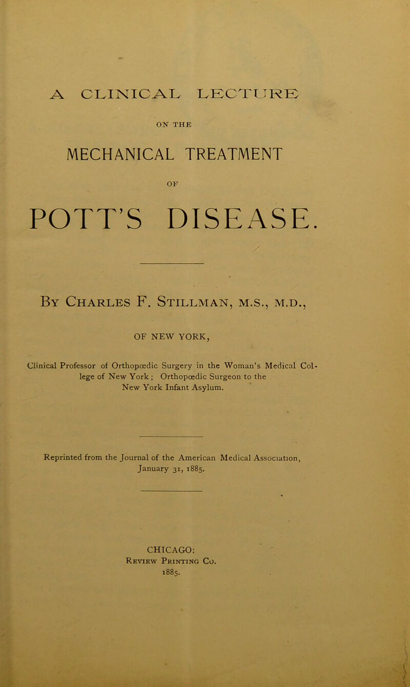 ON THE MECHANICAL TREATMENT OF POTT’S DISEASE By Charles F. Stillman, m.s., m.d., OF NEW YORK, Clinical Professor of Orthopoedic Surgery in the Woman’s Medical Col lege of New York; Orthopoedic Surgeon to the New York Infant Asylum. Reprinted from the Journal of the American Medical Association, January 31, 1885. CHICAGO: Review Printing Co. 1885.