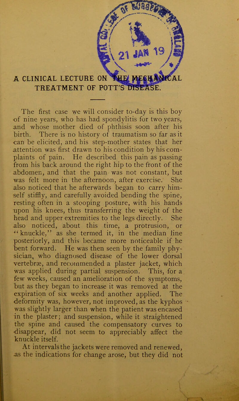The first case we will consider to-day is this boy of nine years, who has had spondylitis for two years, and whose mother died of phthisis soon after his birth. There is no history of traumatism so far as it can be elicited, and his step-mother states that her attention was first drawn to his condition by his com- plaints of pain. He described this pain as passing from his back around the right hip to the front of the abdomen, and that the pain was not constant, but was felt more in the afternoon, after exercise. She also noticed that he afterwards began to carry him- self stiffly, and carefully avoided bending the spine, resting often in a stooping posture, with his hands upon his knees, thus transferring the weight of the head and upper extremities to the legs directly. She also noticed, about this time, a protrusion, or “knuckle,” as she termed it, in the median line posteriorly, and this became more noticeable if he bent forward. He was then seen by the family phy- sician, who diagnosed disease of the lower dorsal vertebrae, and recommended a plaster jacket, which was applied during partial suspension. This, for a few weeks, caused an amelioration of the symptoms, but as they began to increase it was removed at the expiration of six weeks and another applied. The deformity was, however, not improved, as the kyphos was slightly larger than when the patient was encased in the plaster; and suspension, while it straightened the spine and caused the compensatory curves to disappear, did not seem to appreciably affect the knuckle itself. At intervals the jackets were removed and renewed, -as the indications for change arose, but they did not \