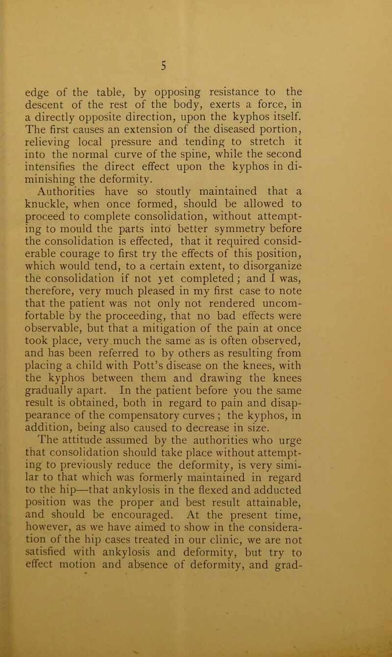 edge of the table, by opposing resistance to the descent of the rest of the body, exerts a force, in a directly opposite direction, upon the kyphos itself. The first causes an extension of the diseased portion, relieving local pressure and tending to stretch it into the normal curve of the spine, while the second intensifies the direct effect upon the kyphos in di- minishing the deformity. Authorities have so stoutly maintained that a knuckle, when once formed, should be allowed to proceed to complete consolidation, without attempt- ing to mould the parts into better symmetry before the consolidation is effected, that it required consid- erable courage to first try the effects of this position, which would tend, to a certain extent, to disorganize the consolidation if not yet completed; and I was, therefore, very much pleased in my first case to note that the patient was not only not rendered uncom- fortable by the proceeding, that no bad effects were observable, but that a mitigation of the pain at once took place, very much the same as is often observed, and has been referred to by others as resulting from placing a child with Pott’s disease on the knees, with the kyphos between them and drawing the knees gradually apart. In the patient before you the same result is obtained, both in regard to pain and disap- pearance of the compensatory curves ; the kyphos, in addition, being also caused to decrease in size. The attitude assumed by the authorities who urge that consolidation should take place without attempt- ing to previously reduce the deformity, is very simi- lar to that which was formerly maintained in regard to the hip—that ankylosis in the flexed and adducted position was the proper and best result attainable, and should be encouraged. At the present time, however, as we have aimed to show in the considera- tion of the hip cases treated in our clinic, we are not satisfied with ankylosis and deformity, but try to effect motion and absence of deformity, and grad-