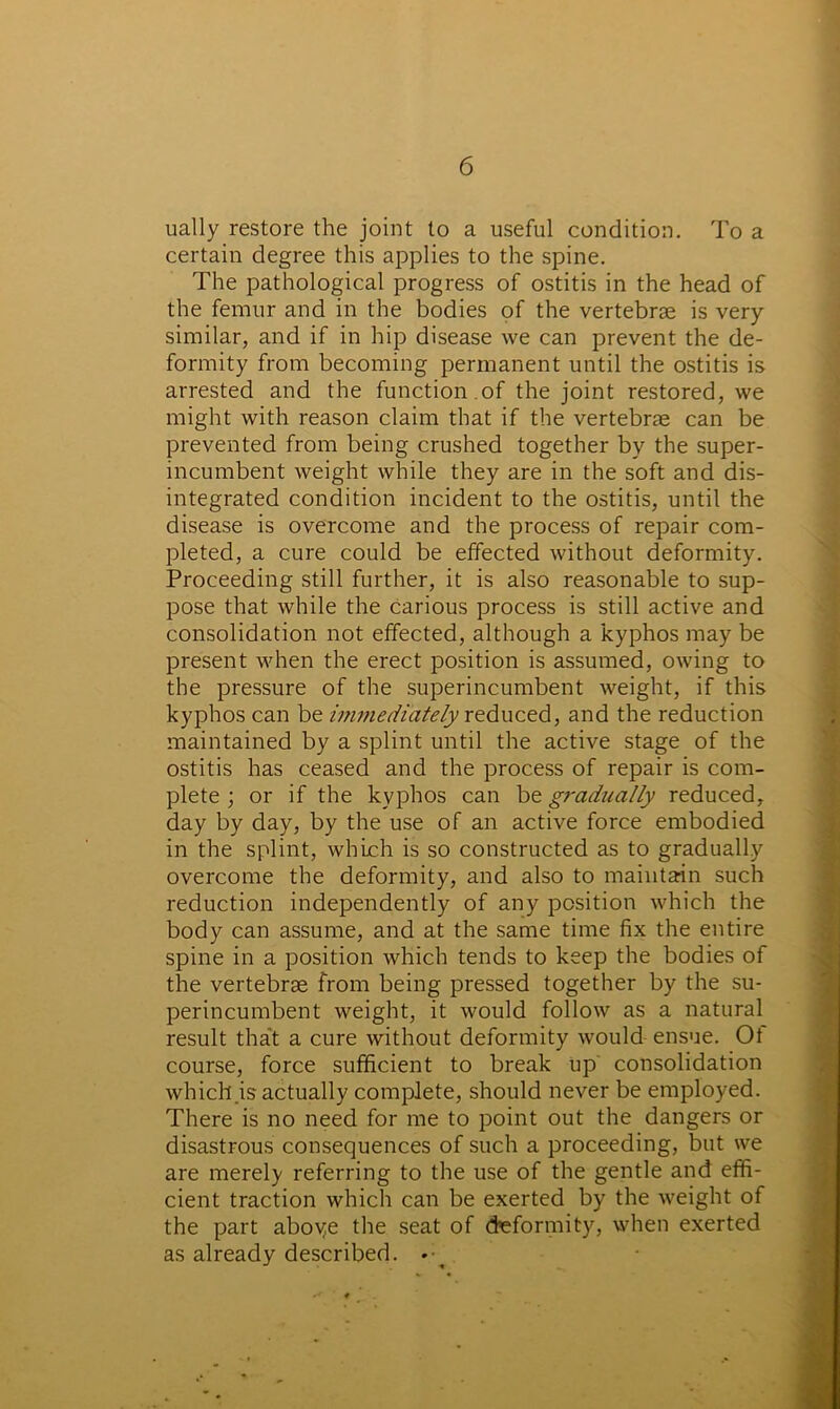 ually restore the joint to a useful condition. To a certain degree this applies to the spine. The pathological progress of ostitis in the head of the femur and in the bodies of the vertebrae is very similar, and if in hip disease we can prevent the de- formity from becoming permanent until the ostitis is arrested and the function .of the joint restored, we might with reason claim that if the vertebrae can be prevented from being crushed together by the super- incumbent weight while they are in the soft and dis- integrated condition incident to the ostitis, until the disease is overcome and the process of repair com- pleted, a cure could be effected without deformity. Proceeding still further, it is also reasonable to sup- pose that while the carious process is still active and consolidation not effected, although a kyphos may be present when the erect position is assumed, owing to the pressure of the superincumbent weight, if this kyphos can be immediately reduced, and the reduction maintained by a splint until the active stage of the ostitis has ceased and the process of repair is com- plete ; or if the kyphos can bt gradually reduced, day by day, by the use of an active force embodied in the splint, which is so constructed as to gradually overcome the deformity, and also to maintain such reduction independently of any position which the body can assume, and at the same time fix the entire spine in a position which tends to keep the bodies of the vertebrae from being pressed together by the su- perincumbent weight, it would follow as a natural result that a cure without deformity would ensue. Ot course, force sufficient to break up consolidation which is actually complete, should never be employed. There is no need for me to point out the dangers or disastrous consequences of such a proceeding, but we are merely referring to the use of the gentle and effi- cient traction which can be exerted by the weight of the part aboye the seat of deformity, when exerted as already described. •