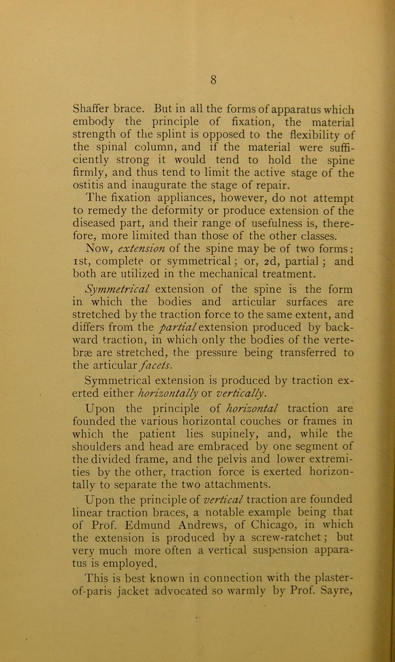 Shaffer brace. But in all the forms of apparatus which embody the principle of fixation, the material strength of the splint is opposed to the flexibility of the spinal column, and if the material were suffi- ciently strong it would tend to hold the spine firmly, and thus tend to limit the active stage of the ostitis and inaugurate the stage of repair. The fixation appliances, however, do not attempt to remedy the deformity or produce extension of the diseased part, and their range of usefulness is, there- fore, more limited than those of the other classes. Now, extension of the spine may be of two forms: ist, complete or symmetrical; or, 2d, partial; and both are utilized in the mechanical treatment. Symmetrical extension of the spine is the form in which the bodies and articular surfaces are stretched by the traction force to the same extent, and differs from the partial extension produced by back- ward traction, in which only the bodies of the verte- brae are stretched, the pressure being transferred to the articular facets. Symmetrical extension is produced by traction ex- erted either horizontally or vertically. Upon the principle of horizontal traction are founded the various horizontal couches or frames in which the patient lies supinely, and, while the shoulders and head are embraced by one segment of the divided frame, and the pelvis and lower extremi- ties by the other, traction force is exerted horizon- tally to separate the two attachments. Upon the principle of vertical traction are founded linear traction braces, a notable example being that of Prof. Edmund Andrews, of Chicago, in which the extension is produced by a screw-ratchet; but very much more often a vertical suspension appara- tus is employed. This is best known in connection with the plaster- of-paris jacket advocated so warmly by Prof. Sayre,