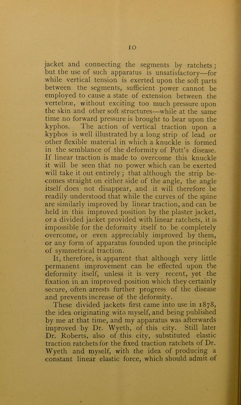 jacket and connecting the segments by ratchets; but the use of such apparatus is unsatisfactory—for while vertical tension is exerted upon the soft parts between the segments, sufficient power cannot be employed to cause a state of extension between the vertebrae, without exciting too much pressure upon the skin and other soft structures—while at the same time no forward pressure is brought to bear upon the kyphos. The action of vertical traction upon a kyphos is well illustrated by a long strip of lead or other flexible material in which a knuckle is formed in the semblance of the deformity of Pott’s disease. If linear traction is made to overcome this knuckle it will be seen that no power which can be exerted will take it out entirely; that although the strip be- comes straight on either side of the angle, the angle itself does not disappear, and it will therefore be readily understood that while the curves of the spine are similarly improved by linear traction, and can be held in this improved position by the plaster jacket, or a divided jacket provided with linear ratchets, it is impossible for the deformity itself to be completely overcome, or even appreciably improved by them, or any form of apparatus founded upon the principle of symmetrical traction. It, therefore, is apparent that although very little permanent improvement can be effected upon the deformity itself, unless it is very recent, yet the fixation in an improved position which they certainly secure, often arrests further progress of the disease and prevents increase of the deformity. These divided jackets first came into use in 1878, the idea originating with myself, and being published by me at that time, and my apparatus was afterwards improved by Dr. Wyeth, of this city. Still later Dr. Roberts, also of this city, substituted elastic traction ratchets for the fixed traction ratchets of Dr. Wyeth and myself, with the idea of producing a constant linear elastic force, which should admit of