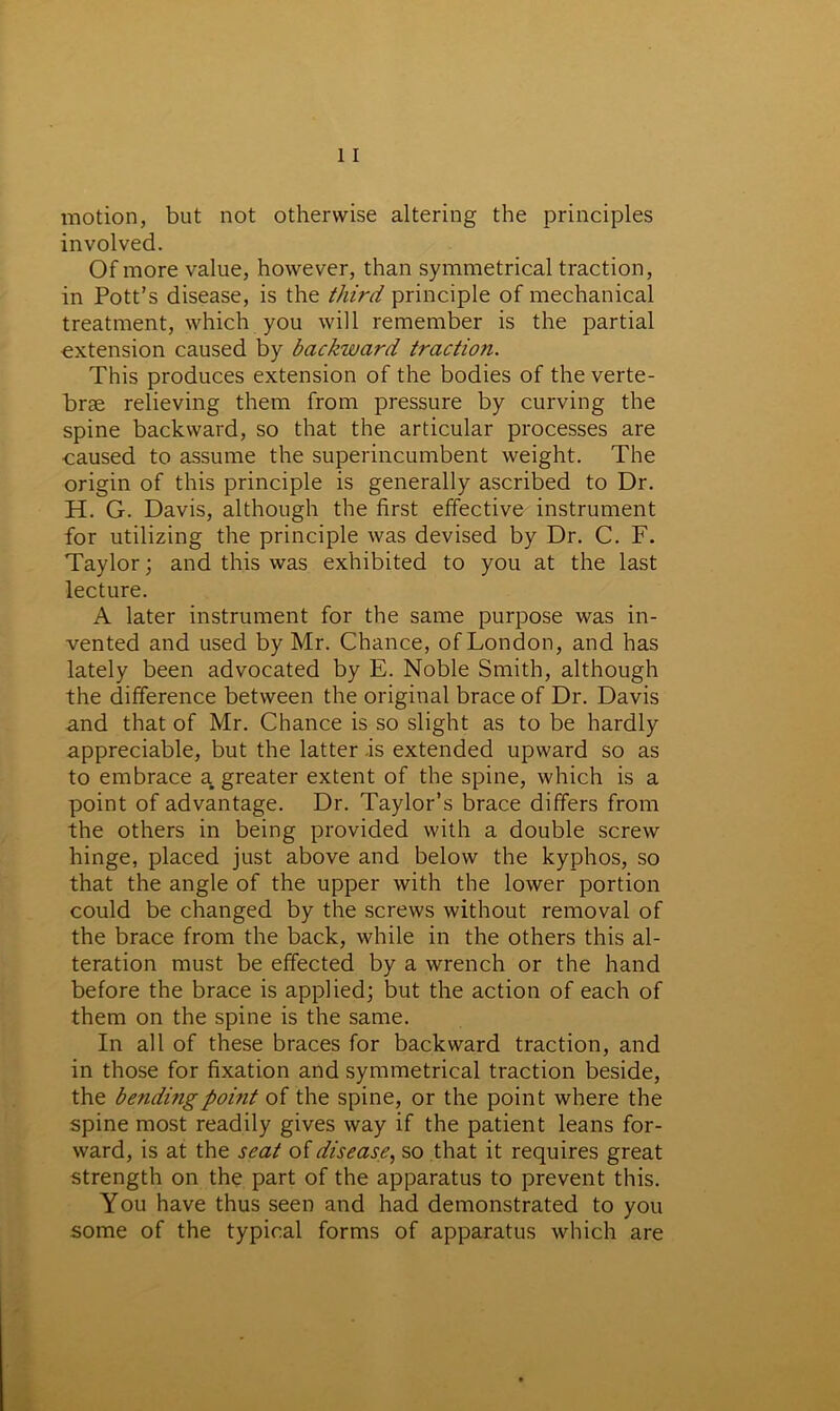 motion, but not otherwise altering the principles involved. Of more value, however, than symmetrical traction, in Pott’s disease, is the third principle of mechanical treatment, which you will remember is the partial extension caused by backward traction. This produces extension of the bodies of the verte- brae relieving them from pressure by curving the spine backward, so that the articular processes are ■caused to assume the superincumbent weight. The origin of this principle is generally ascribed to Dr. H. G. Davis, although the first effective instrument for utilizing the principle was devised by Dr. C. F. Taylor; and this was exhibited to you at the last lecture. A later instrument for the same purpose was in- vented and used by Mr. Chance, of London, and has lately been advocated by E. Noble Smith, although the difference between the original brace of Dr. Davis and that of Mr. Chance is so slight as to be hardly appreciable, but the latter -is extended upward so as to embrace a greater extent of the spine, which is a point of advantage. Dr. Taylor’s brace differs from the others in being provided with a double screw hinge, placed just above and below the kyphos, so that the angle of the upper with the lower portion could be changed by the screws without removal of the brace from the back, while in the others this al- teration must be effected by a wrench or the hand before the brace is applied; but the action of each of them on the spine is the same. In all of these braces for backward traction, and in those for fixation and symmetrical traction beside, the bending point of the spine, or the point where the spine most readily gives way if the patient leans for- ward, is at the seat of disease, so that it requires great strength on the part of the apparatus to prevent this. You have thus seen and had demonstrated to you some of the typical forms of apparatus which are