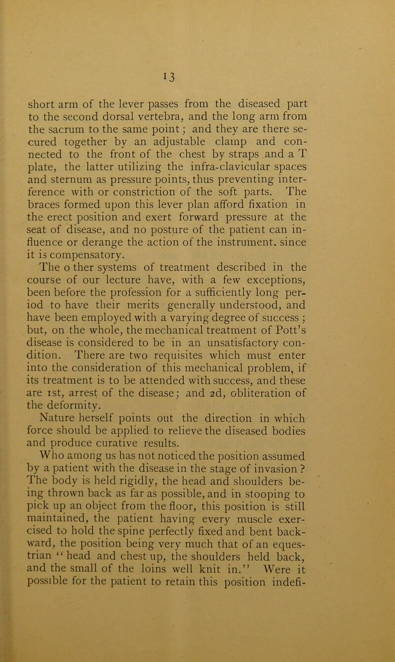short arm of the lever passes from the diseased part to the second dorsal vertebra, and the long arm from the sacrum to the same point; and they are there se- cured together by an adjustable clamp and con- nected to the front of the chest by straps and a T plate, the latter utilizing the infra-clavicular spaces and sternum as pressure points, thus preventing inter- ference with or constriction of the soft parts. The braces formed upon this lever plan afford fixation in the erect position and exert forward pressure at the seat of disease, and no posture of the patient can in- fluence or derange the action of the instrument, since it is compensatory. The o ther systems of treatment described in the course of our lecture have, with a few exceptions, been before the profession for a sufficiently long per- iod to have their merits generally understood, and have been employed with a varying degree of success ; but, on the whole, the mechanical treatment of Pott’s disease is considered to be in an unsatisfactory con- dition. There are two requisites which must enter into the consideration of this mechanical problem, if its treatment is to be attended with success, and these are xst, arrest of the disease; and 2d, obliteration of the deformity. Nature herself points out the direction in which force should be applied to relieve the diseased bodies and produce curative results. Who among us has not noticed the position assumed by a patient with the disease in the stage of invasion ? The body is held rigidly, the head and shoulders be- ing thrown back as far as possible, and in stooping to pick up an object from the floor, this position is still maintained, the patient having every muscle exer- cised to hold the spine perfectly fixed and bent back- ward, the position being very much that of an eques- trian ‘‘head and chest up, the shoulders held back, and the small of the loins well knit in.” Were it possible for the patient to retain this position indefi-