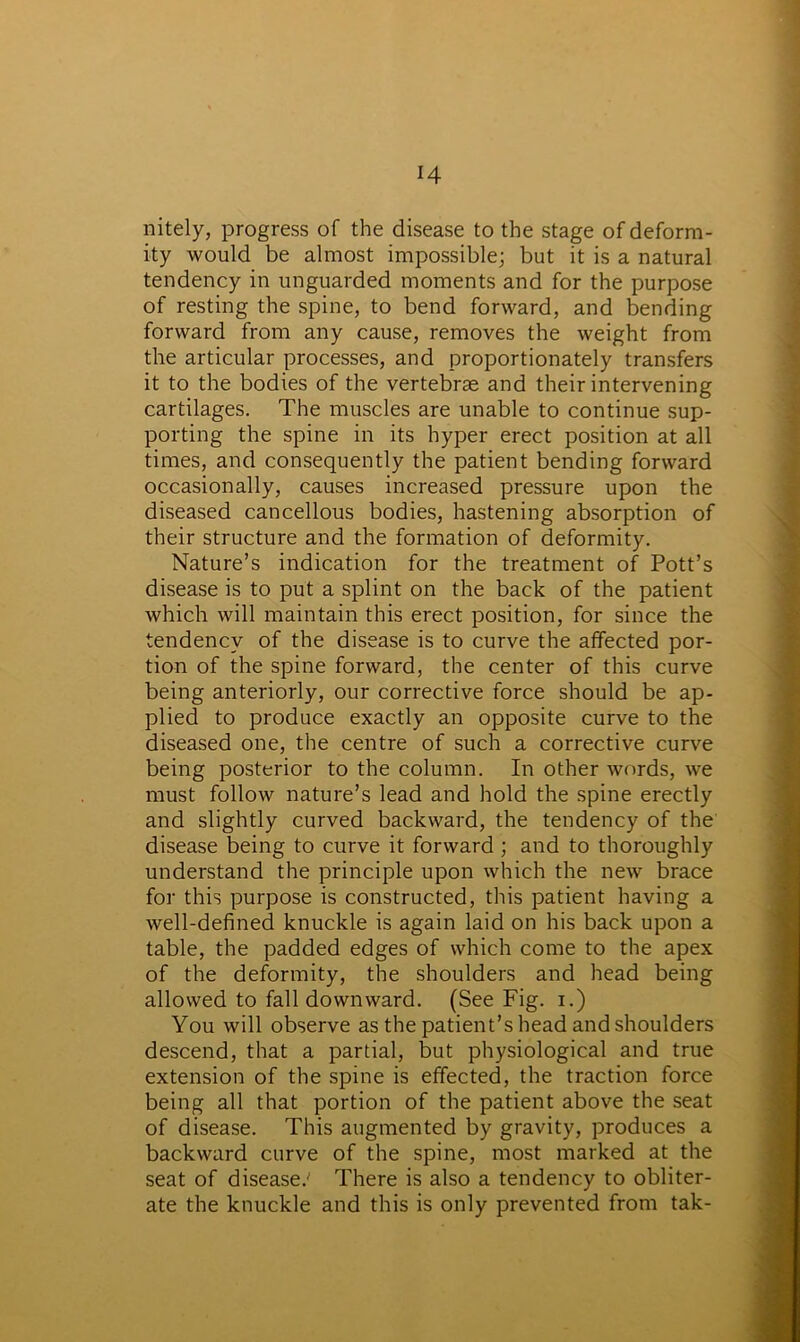 H nitely, progress of the disease to the stage of deform- ity would be almost impossible; but it is a natural tendency in unguarded moments and for the purpose of resting the spine, to bend forward, and bending forward from any cause, removes the weight from the articular processes, and proportionately transfers it to the bodies of the vertebrae and their intervening cartilages. The muscles are unable to continue sup- porting the spine in its hyper erect position at all times, and consequently the patient bending forward occasionally, causes increased pressure upon the diseased cancellous bodies, hastening absorption of their structure and the formation of deformity. Nature’s indication for the treatment of Pott’s disease is to put a splint on the back of the patient which will maintain this erect position, for since the tendency of the disease is to curve the affected por- tion of the spine forward, the center of this curve being anteriorly, our corrective force should be ap- plied to produce exactly an opposite curve to the diseased one, the centre of such a corrective curve being posterior to the column. In other words, we must follow nature’s lead and hold the spine erectly and slightly curved backward, the tendency of the disease being to curve it forward ; and to thoroughly understand the principle upon which the new brace for this purpose is constructed, this patient having a well-defined knuckle is again laid on his back upon a table, the padded edges of which come to the apex of the deformity, the shoulders and head being allowed to fall downward. (See Fig. i.) You will observe as the patient’s head and shoulders descend, that a partial, but physiological and true extension of the spine is effected, the traction force being all that portion of the patient above the seat of disease. This augmented by gravity, produces a backward curve of the spine, most marked at the seat of disease.' There is also a tendency to obliter- ate the knuckle and this is only prevented from tak-