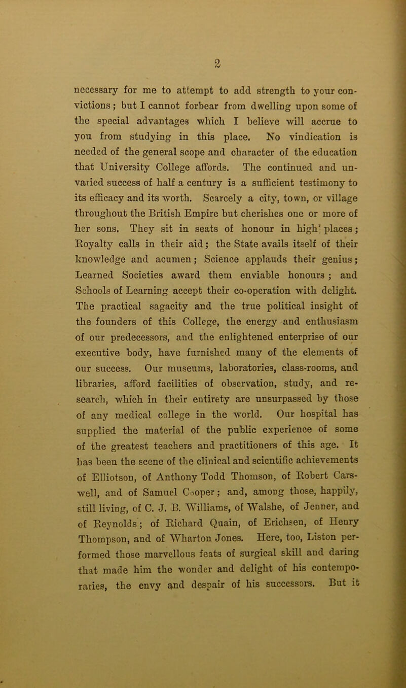 necessary for me to attempt to add strength to your con- victions; but I cannot forbear from dwelling upon some of the special advantages which I believe will accrue to you from studying in this place. No vindication is needed of the general scope and character of the education that University College affords. The continued and un- varied success of half a century is a sufficient testimony to its efficacy and its worth. Scarcely a city, town, or village throughout the British Empire but cherishes one or more of her sons. They sit in seats of honour in high’ places; Royalty calls in their aid; the State avails itself of their knowledge and acumen; Science applauds their genius; Learned Societies award them enviable honours ; and Schools of Learning accept their co-operation with delight. The practical sagacity and the true political insight of the founders of this College, the energy and enthusiasm of our predecessors, and the enlightened enterprise of our executive body, have furnished many of the elements of our success. Our museums, laboratories, class-rooms, and libraries, afford facilities of observation, study, and re- search, which in their entirety are unsurpassed by those of any medical college in the world. Our hospital has supplied the material of the public experience of some of the greatest teachers and practitioners of this age. It has been the scene of the clinical and scientific achievements of Elliotson, of Anthony Todd Thomson, of Robert Cars- well, and of Samuel Cooper; and, among those, happily, still living, of C. J. B. Williams, of Walshe, of Jenner, and of Reynolds; of Richard Quain, of Erichsen, of Henry Thompson, and of Wharton Jones. Here, too, Liston per- formed those marvellous feats of surgical skill and daring that made him the wonder and delight of his contempo- raries, the envy and despair of his successors. But it