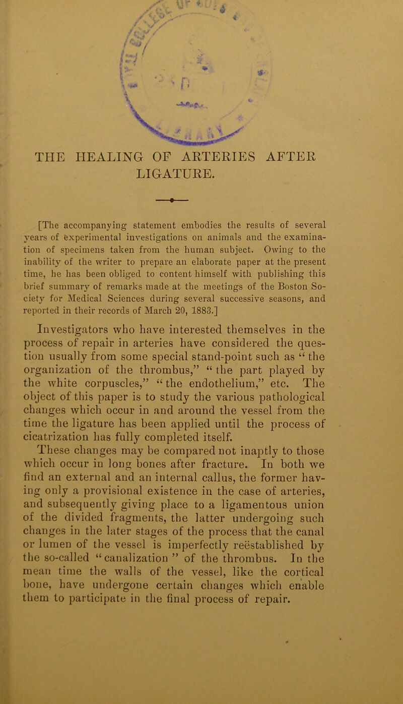 THE HEALING OF ARTERIES AFTER LIGATURE. [The accompanying statement embodies the results of several years of experimental investigations on animals and the examina- tion of specimens taken from the human subject. Owing to the inability of the writer to prepare an elaborate paper at the present time, he has been obliged to content himself with publishing this brief summary of remarks made at the meetings of the Boston So- cietj’- for Medical Sciences during several successive seasons, and reported in their records of March 20, 1883.] Investigators who have interested themselves in the process of repair in arteries have considered the ques- tion usually from some special stand-point such as “ the organization of the thrombus,” “ the part played by the white corpuscles,” “ the endothelium,” etc. The object of this paper is to study the various pathological changes which occur in and around the vessel from the time the ligature has been applied until the process of cicatrization has fully completed itself. These changes may be compared not inaptly to those which occur in long bones after fracture. In both we find an external and an internal callus, the former hav- ing only a provisional existence in the case of arteries, and subsequently giving place to a ligamentous union of the divided fragments, the latter undergoing such changes in the later stages of the process that the canal or lumen of the vessel is imperfectly reestablished by the so-called “canalization ” of the thrombus. In the mean time the walls of the vessel, like the cortical bone, have undergone certain changes which enable them to participate in the final process of repair.