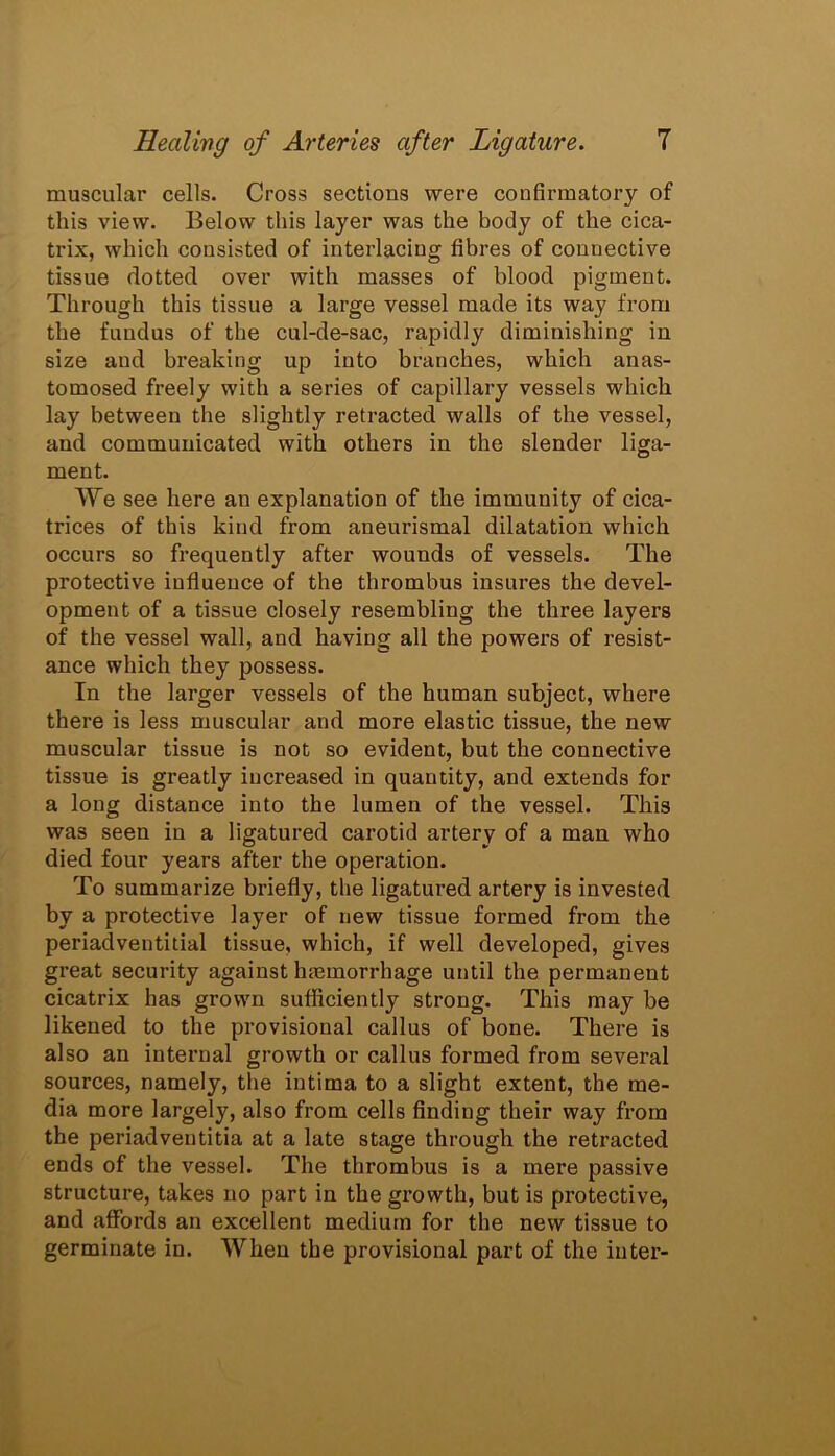 muscular cells. Cross sections were confirmatory of this view. Below this layer was the body of the cica- trix, which consisted of interlacing fibres of connective tissue dotted over with masses of blood pigment. Through this tissue a large vessel made its way from the fundus of the cul-de-sac, rapidly diminishing in size aud breaking up into branches, which anas- tomosed freely with a series of capillary vessels which lay between the slightly retracted walls of the vessel, and communicated with others in the slender liga- ment. We see here an explanation of the immunity of cica- trices of this kind from aneurismal dilatation which occurs so frequently after wounds of vessels. The protective influence of the thrombus insures the devel- opment of a tissue closely resembling the three layers of the vessel wall, and having all the powers of resist- ance which they possess. In the larger vessels of the human subject, where there is less muscular and more elastic tissue, the new muscular tissue is not so evident, but the connective tissue is greatly increased in quantity, and extends for a long distance into the lumen of the vessel. This was seen in a ligatured carotid artery of a man who died four years after the operation. To summarize briefly, the ligatured artery is invested by a protective layer of new tissue formed from the periadventitial tissue, which, if well developed, gives great security against haemorrhage until the permanent cicatrix has grown sufficiently strong. This may be likened to the provisional callus of bone. There is also an internal growth or callus formed from several sources, namely, the intima to a slight extent, the me- dia more largely, also from cells finding their way from the periadveutitia at a late stage through the retracted ends of the vessel. The thrombus is a mere passive structure, takes no part in the growth, but is protective, and affords an excellent medium for the new tissue to germinate in. When the provisional part of the inter-