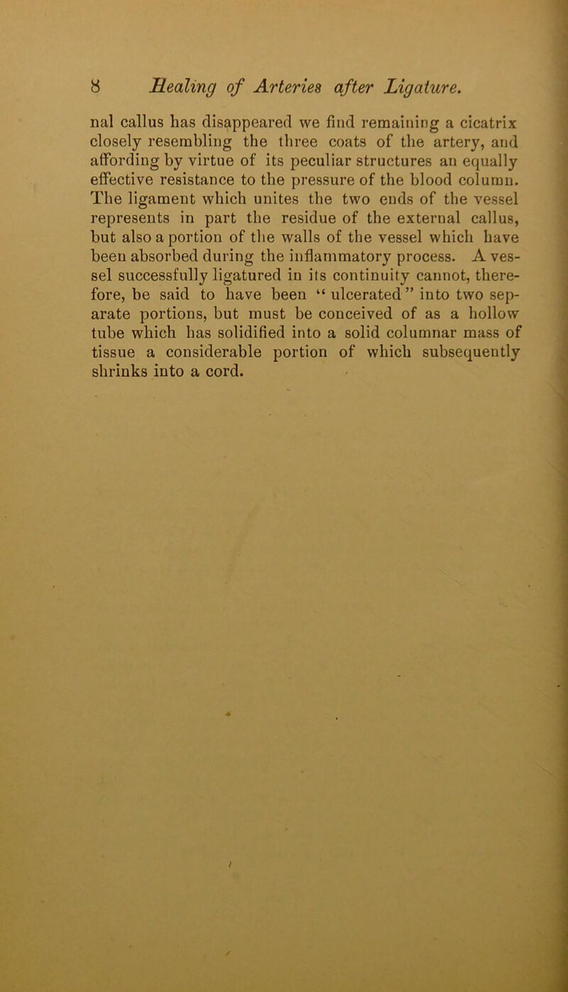 nal callus has disappeared we find remaining a cicatrix closely resembling the three coats of the artery, and affording by virtue of its peculiar structures an equally effective resistance to the pressure of the blood column. The ligament which unites the two ends of the vessel represents in part the residue of the external callus, but also a portion of the walls of the vessel which have been absorbed during the inflammatory process. A ves- sel successfully ligatured in its continuity cannot, there- fore, be said to have been “ulcerated” into two sep- arate portions, but must be conceived of as a hollow tube which has solidified into a solid columnar mass of tissue a considerable portion of which subsequently shrinks into a cord.