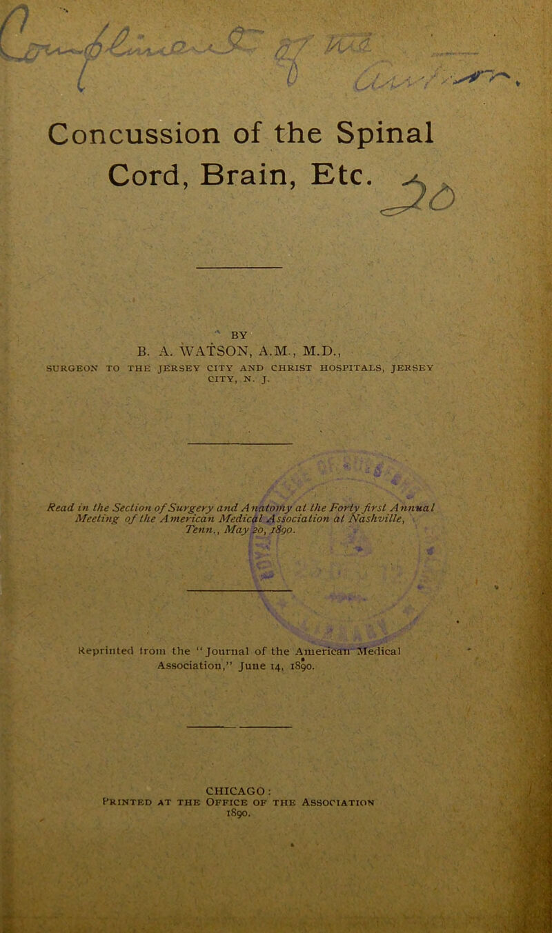 H Concussion of the Spinal Cord, Brain, Etc. BY B. A. WATSON, A.M., M.D., SURGEON TO THE JERSEY CITY AND CHRIST HOSPITALS, JERSEY CITY, N. J. Rexid in the Section of Surgery and A natomy at the Forty first Anyiual Meeting of the Atnerican Medical Association at Nashville, . Tenn., May go, jSgo. Reprinted troin the “Journal of the American'Medical Association,” June 14, 1890. ‘•/'-I CHICAGO : Printed at the Office of the Association 1S90.