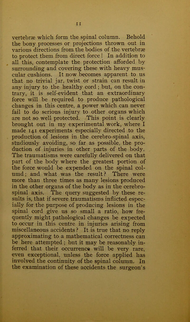 vertebrae which form the spinal column. Behold the bony processes or projections thrown out in various directions from the bodies of the vertebrae to protect them from direct force! In addition to all this, contemplate the protection afforded by surrounding and covering these with heavy mus- cular cushions. It now becomes apparent to us that no trivial jar, twist or strain can result in any injury to the healthy cord; but, on the con- trary, it is self-evident that an extraordinary force will be required to produce pathological changes in this centre, a power which can never fail to do serious injury to other organs which are not so well protected. This point is clearly brought out in my experimental work, where I made 141 experiments especially directed to the production of lesions in the cerebro-spinal axis, studiously avoiding, so far as possible, the pro- duction of injuries in other parts of the body. The traumatisms were carefully delivered on that part of the body where the greatest portion of the force would be expended on the spinal col- umd; and what was the result ? There were more than three times as many lesions produced in the other organs of the body as in the cerebro- spinal axis. The query suggested by these re- sults is, that if severe traumatisms inflicted espec- ially for the purpose of producing lesions in the spinal cord give us so small a ratio, how fre- quently might pathological changes be expected to occur in this centre in injuries arising from miscellaneous accidents ? It is true that no reply approximating to a mathematical correctness can be here attempted ; but it may be reasonably in- ferred that their occurrence will be very rare, even exceptional, unless the force applied has involved the continuity of the spinal column. In the examination of these accidents the surgeon’s