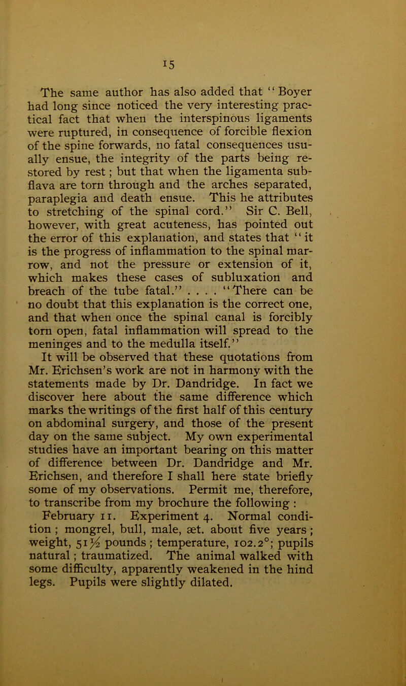 The same author has also added that “ Boyer had long since noticed the very interesting prac- tical fact that when the interspinous ligaments were ruptured, in consequence of forcible flexion of the spine forwards, no fatal consequences usu- ally ensue, the integrity of the parts being re- stored by rest; but that when the ligamenta sub- flava are torn through and the arches separated, paraplegia and death ensue. This he attributes to stretching of the spinal cord.” Sir C. Bell, however, with great acuteness, has pointed out the error of this explanation, and states that ‘ ‘ it is the progress of inflammation to the spinal mar- row, and not the pressure or extension of it, which makes these cases of subluxation and breach of the tube fatal.” .... ‘‘There can be no doubt that this explanation is the correct one, and that when once the spinal canal is forcibly tom open, fatal inflammation will spread to the meninges and to the medulla itself. ’ ’ It will be observed that these quotations from Mr. Erichsen’s work are not in harmony with the statements made by Dr. Dandridge. In fact we discover here about the same difference which marks the writings of the first half of this century on abdominal surgery, and those of the present day on the same subject. My own experimental studies have an important bearing on this matter of difference between Dr. Dandridge and Mr. Erichsen, and therefore I shall here state briefly some of my observations. Permit me, therefore, to transcribe from my brochure thfe following : Febmary ii. Experiment 4. Normal condi- tion ; mongrel, bull, male, aet. about five years; weight, 51)4 pounds; temperature, 102.2°; pupils natural; traumatized. The animal walked with some difficulty, apparently weakened in the hind legs. Pupils were slightly dilated.