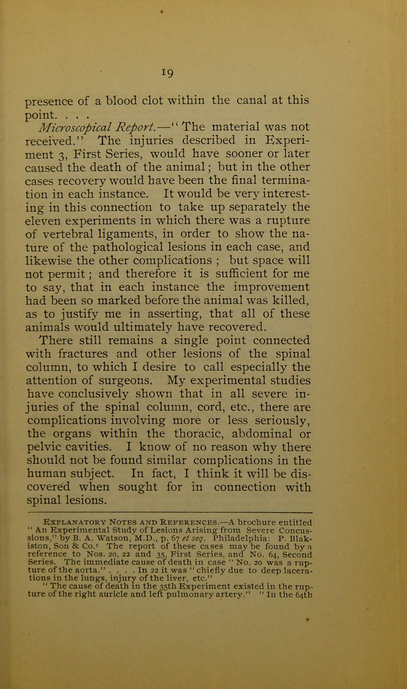 presence of a blood clot within the canal at this point. . . . Microscopical Report.—“ The material was not received.” The injuries described in Experi- ment 3, First Series, would have sooner or later caused the death of the animal; but in the other cases recovery would have been the final termina- tion in each instance. It would be very interest- ing in this connection to take up separately the eleven experiments in which there was a rupture of vertebral ligaments, in order to show the na- ture of the pathological lesions in each case, and likewise the other complications ; but space will not permit; and therefore it is sufficient for me to say, that in each instance the improvement had been so marked before the animal was killed, as to justify me in asserting, that all of these animals would ultimately have recovered. There still remains a single point connected with fractures and other lesions of the spinal column, to which I desire to call especially the attention of surgeons. My experimental studies have conclusively shown that in all severe in- juries of the spinal column, cord, etc., there are complications involving more or less seriously, the organs within the thoracic, abdominal or pelvic cavities. I know of no reason why there should not be found similar complications in the human subject. In fact, I think it will be dis- covered when sought for in connection with spinal lesions. Explanatory Notes and References.—A brochure entitled ‘‘ An Experimental Study of Lesions Arising from Severe Concus- sions,” by B. A. Watson, M.D., p. 67 Philadelphia: P. Blak- iston. Son & Co.* The report of these cases may be found by a reference to Nos. 20, 22 and 35, First Series, and No. 64, Second Series. The immediate cause of death in case ” No. 20 was a rup- ture of the aorta.” . . . . In 22 it was ‘‘ chiefly due to deep lacera- tions in the lungs, injury of the liver, etc.” “ The cause of death in the 35th Experiment existed in the rup- ture of the right auricle and left pulmonary artery.” '' In the 64th