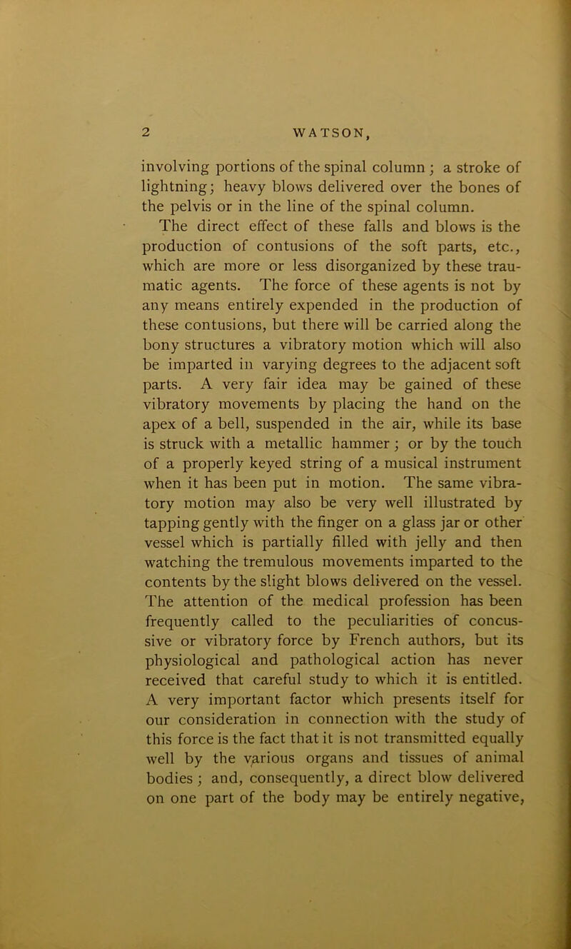 involving portions of the spinal column ; a stroke of lightning; heavy blows delivered over the bones of the pelvis or in the line of the spinal column. The direct effect of these falls and blows is the production of contusions of the soft parts, etc., which are more or less disorganized by these trau- matic agents. The force of these agents is not by any means entirely expended in the production of these contusions, but there will be carried along the bony structures a vibratory motion which will also be imparted in varying degrees to the adjacent soft parts. A very fair idea may be gained of these vibratory movements by placing the hand on the apex of a bell, suspended in the air, while its base is struck with a metallic hammer; or by the touch of a properly keyed string of a musical instrument when it has been put in motion. The same vibra- tory motion may also be very well illustrated by tapping gently with the finger on a glass jar or other vessel which is partially filled with jelly and then watching the tremulous movements imparted to the contents by the slight blows delivered on the vessel. The attention of the medical profession has been frequently called to the peculiarities of concus- sive or vibratory force by French authors, but its physiological and pathological action has never received that careful study to which it is entitled. A very important factor which presents itself for our consideration in connection with the study of this force is the fact that it is not transmitted equally well by the various organs and tissues of animal bodies ; and, consequently, a direct blow delivered on one part of the body may be entirely negative,