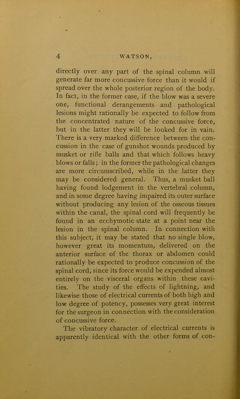 directly over any part of the spinal column will generate far more concussive force than it would if spread over the whole posterior region of the body. In fact, in the former case, if the blow was a severe one, functional derangements and pathological lesions might rationally be expected to follow from the concentrated nature of the concussive force, but in the latter they will be looked for in vain. There is a very marked difference between the con- cussion in the case of gunshot wounds produced by musket or rifle balls and that which follows heavy blows or falls; in the former the pathological changes are more circumscribed, while in the latter they may be considered general. Thus, a musket ball having found lodgement in the vertebral column, and in some degree having impaired its outer surface without producing any lesion of the osseous tissues within the canal, the spinal cord will frequently be found in an ecchymotic state at a point near the lesion in the spinal column. In connection with this subject, it may be stated that no single blow, however great its momentum, delivered on the anterior surface of the thorax or abdomen could rationally be expected to produce concussion of the spinal cord, since its force would be expended almost entirely on the visceral organs within these cavi- ties. The study of the effects of lightning, and likewise those of electrical currents of both high and low degree of potency, possesses very great interest for the surgeon in connection with the consideration of concussive force. The vibratory character of electrical currents is apparently identical with the other forms of con-