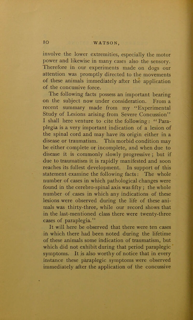 IO WATSON, involve the lower extremities, especially the motor power and likewise in many cases also the sensory. Therefore in our experiments made on dogs our attention was promptly directed to the movements of these animals immediately after the application of the concussive force. The following facts possess an important bearing on the subject now under consideration. From a recent summary made from my “Experimental Study of Lesions arising from Severe Concussion” I shall here venture to cite the following: “Para- plegia is a very important indication of a lesion of the spinal cord and may have its origin either in a disease or traumatism. This morbid condition may be either complete or incomplete, and when due to disease it is commonly slowly progressive ; but if due to traumatism it is rapidly manifested and soon reaches its fullest development. In support of this statement examine the following facts : The whole number of cases in which pathological changes were found in the cerebro-spinal axis was fifty; the whole number of cases in which any indications of these lesions were observed during the life of these ani- mals was thirty-three, while our record shows that in the last-mentioned class there were twenty-three cases of paraplegia.” It will here be observed that there were ten cases in which there had been noted during the lifetime of these animals some indication of traumatism, but which did not exhibit during that period paraplegic symptoms. It is also worthy of notice that in every instance these pkraplegic symptoms were observed immediately after the application of the concussive