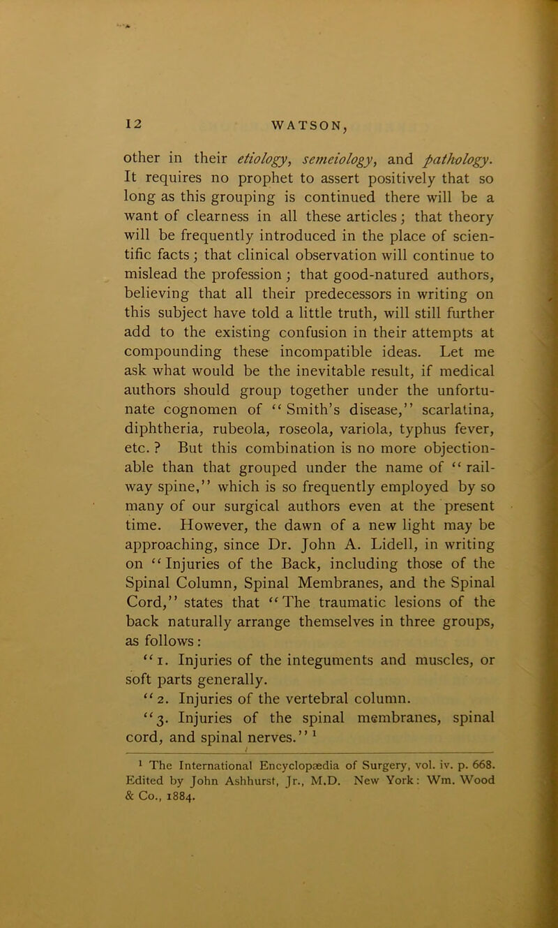 other in their etiology, semciology, and pathology. It requires no prophet to assert positively that so long as this grouping is continued there will be a want of clearness in all these articles; that theory will be frequently introduced in the place of scien- tific facts; that clinical observation will continue to mislead the profession ; that good-natured authors, believing that all their predecessors in writing on this subject have told a little truth, will still further add to the existing confusion in their attempts at compounding these incompatible ideas. Let me ask what would be the inevitable result, if medical authors should group together under the unfortu- nate cognomen of “ Smith’s disease,” scarlatina, diphtheria, rubeola, roseola, variola, typhus fever, etc. ? But this combination is no more objection- able than that grouped under the name of “ rail- way spine,” which is so frequently employed by so many of our surgical authors even at the present time. However, the dawn of a new light may be approaching, since Dr. John A. Lidell, in writing on “ Injuries of the Back, including those of the Spinal Column, Spinal Membranes, and the Spinal Cord,” states that “The traumatic lesions of the back naturally arrange themselves in three groups, as follows: “i. Injuries of the integuments and muscles, or soft parts generally. “2. Injuries of the vertebral column. “3. Injuries of the spinal membranes, spinal cord, and spinal nerves.” 1 1 The International Encyclopaedia of Surgery, vol. iv. p. 668. Edited by John Ashhurst, Jr., M.D. New York: Wm. Wood & Co., 1884.