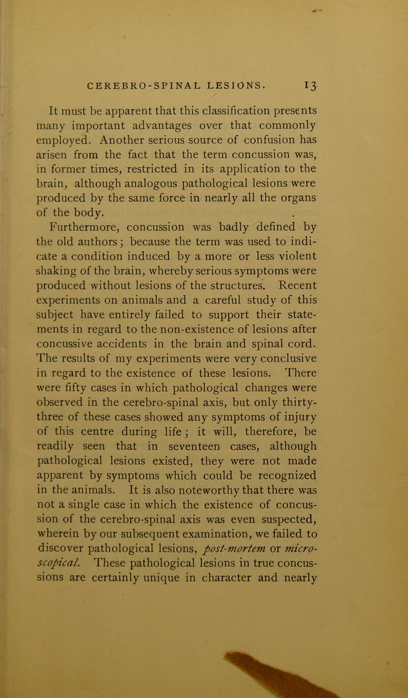 It must be apparent that this classification presents many important advantages over that commonly employed. Another serious source of confusion has arisen from the fact that the term concussion was, in former times, restricted in its application to the brain, although analogous pathological lesions were produced by the same force in nearly all the organs of the body. Furthermore, concussion was badly defined by the old authors; because the term was used to indi- cate a condition induced by a more or less violent shaking of the brain, whereby serious symptoms were produced without lesions of the structures. Recent experiments on animals and a careful study of this subject have entirely failed to support their state- ments in regard to the non-existence of lesions after concussive accidents in the brain and spinal cord. The results of my experiments were very conclusive in regard to the existence of these lesions. There were fifty cases in which pathological changes were observed in the cerebro-spinal axis, but only thirty- three of these cases showed any symptoms of injury of this centre during life ; it will, therefore, be readily seen that in seventeen cases, although pathological lesions existed, they were not made apparent by symptoms which could be recognized in the animals. It is also noteworthy that there was not a single case in which the existence of concus- sion of the cerebro-spinal axis was even suspected, wherein by our subsequent examination, we failed to discover pathological lesions, post-mortem or micro- scopical. These pathological lesions in true concus- sions are certainly unique in character and nearly