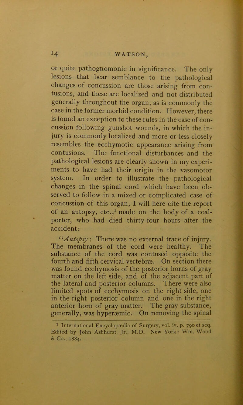 or quite pathognomonic in significance. The only lesions that bear semblance to the pathological changes of concussion are those arising from con- tusions, and these are localized and not distributed generally throughout the organ, as is commonly the case in the former morbid condition. However, there is found an exception to these rules in the case of con- cussion following gunshot wounds, in which the in- jury is commonly localized and more or less closely resembles the ecchymotic appearance arising from contusions. The functional disturbances and the pathological lesions are clearly shown in my experi- ments to have had their origin in the vasomotor system. In order to illustrate the pathological changes in the spinal cord which have been ob- served to follow in a mixed or complicated case of concussion of this organ, I will here cite the report of an autopsy, etc.,1 made on the body of a coal- porter, who had died thirty-four hours after the accident: 11 Autopsy : There was no external trace of injury. The membranes of the cord were healthy. The substance of the cord was contused opposite the fourth and fifth cervical vertebrae. On section there was found ecchymosis of the posterior horns of gray matter on the left side, and of the adjacent part of the lateral and posterior columns. There were also limited spots of ecchymosis on the right side, one in the right posterior column and one in the right anterior horn of gray matter. The gray substance, generally, was hyperaemic. On removing the spinal 1 International Encyclopaedia of Surgery, vol. iv. p. 790 et seq. Edited by John Ashhurst, Jr., M.D. New York: Win. Wood & Co., 1884.