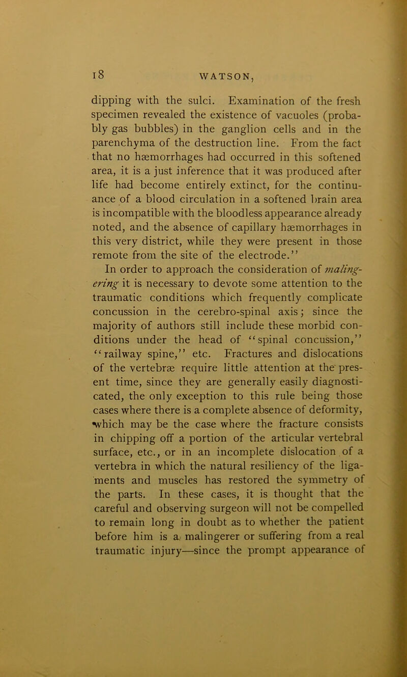 dipping with the sulci. Examination of the fresh specimen revealed the existence of vacuoles (proba- bly gas bubbles) in the ganglion cells and in the parenchyma of the destruction line. From the fact that no haemorrhages had occurred in this softened area, it is a just inference that it was produced after life had become entirely extinct, for the continu- ance of a blood circulation in a softened brain area is incompatible with the bloodless appearance already noted, and the absence of capillary haemorrhages in this very district, while they were present in those remote from the site of the electrode.” In order to approach the consideration of maling- ering it is necessary to devote some attention to the traumatic conditions which frequently complicate concussion in the cerebro-spinal axis; since the majority of authors still include these morbid con- ditions under the head of “spinal concussion,” “railway spine,” etc. Fractures and dislocations of the vertebrae require little attention at the' pres- ent time, since they are generally easily diagnosti- cated, the only exception to this rule being those cases where there is a complete absence of deformity, ■which may be the case where the fracture consists in chipping off a portion of the articular vertebral surface, etc., or in an incomplete dislocation of a vertebra in which the natural resiliency of the liga- ments and muscles has restored the symmetry of the parts. In these cases, it is thought that the careful and observing surgeon will not be compelled to remain long in doubt as to whether the patient before him is a, malingerer or suffering from a real traumatic injury—since the prompt appearance of