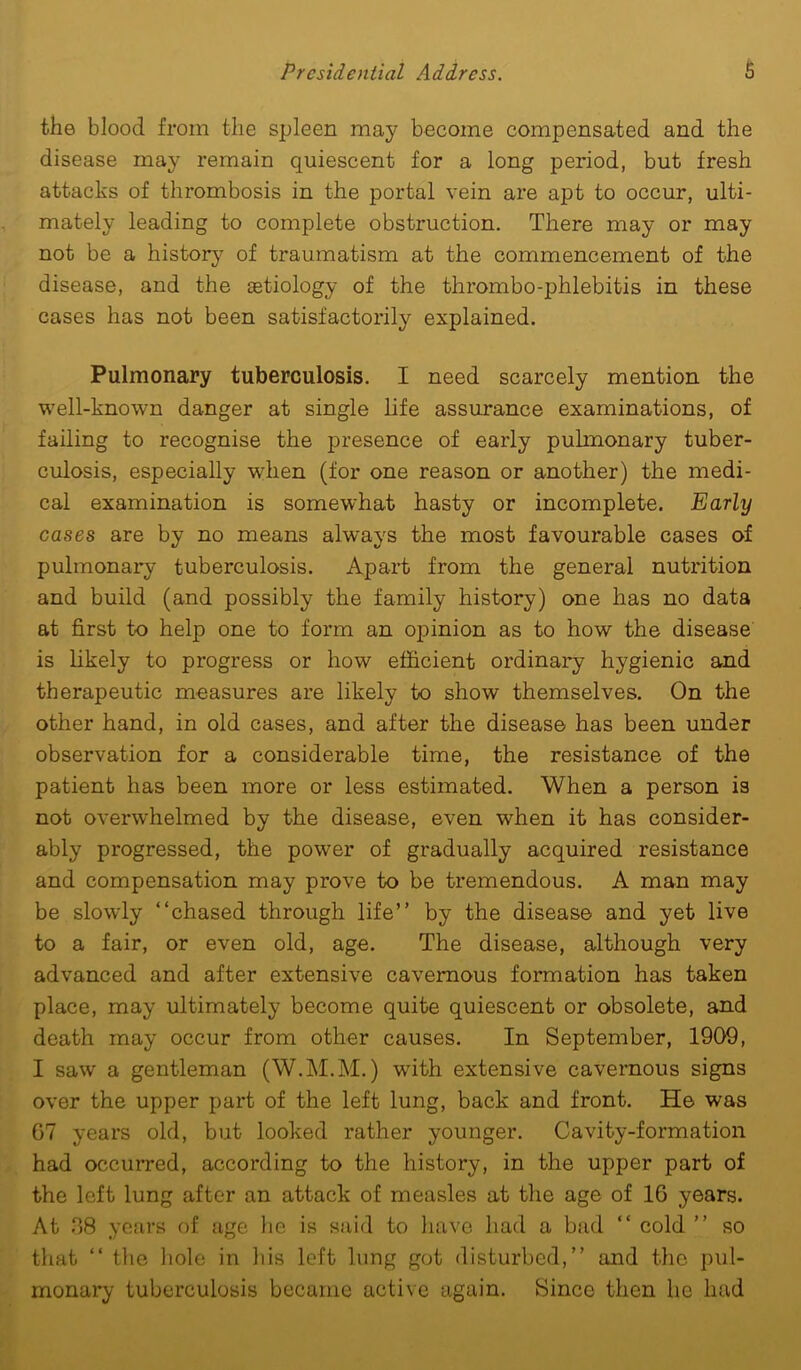 the blood from the spleen may become compensated and the disease may remain quiescent for a long period, but fresh attacks of thrombosis in the portal vein are apt to occur, ulti- mately leading to complete obstruction. There may or may not be a history of traumatism at the commencement of the disease, and the aetiology of the thrombo-phlebitis in these cases has not been satisfactorily explained. Pulmonary tuberculosis. I need scarcely mention the well-known danger at single life assurance examinations, of failing to recognise the presence of early pulmonary tuber- culosis, especially when (for one reason or another) the medi- cal examination is somewhat hasty or incomplete. Early cases are by no means always the most favourable cases of pulmonary tuberculosis. Apart from the general nutrition and build (and possibly the family history) one has no data at first to help one to form an opinion as to how the disease is likely to progress or how efficient ordinary hygienic and therapeutic measures are likely to show themselves. On the other hand, in old cases, and after the disease has been under observation for a considerable time, the resistance of the patient has been more or less estimated. When a person is not overwhelmed by the disease, even when it has consider- ably progressed, the power of gradually acquired resistance and compensation may prove to be tremendous. A man may be slowly “chased through life” by the disease and yet live to a fair, or even old, age. The disease, although very advanced and after extensive cavernous formation has taken place, may ultimately become quite quiescent or obsolete, and death may occur from other causes. In September, 1909, I saw a gentleman (W.M.M.) wfith extensive cavernous signs over the upper part of the left lung, back and front. He was 07 years old, but looked rather younger. Cavity-formation had occurred, according to the history, in the upper part of the left lung after an attack of measles at the age of 16 years. At 38 years of age he is said to have had a bad “ cold ” so that “ the hole in Ids left lung got disturbed,” and the pul- monary tuberculosis became active again. Since then he had