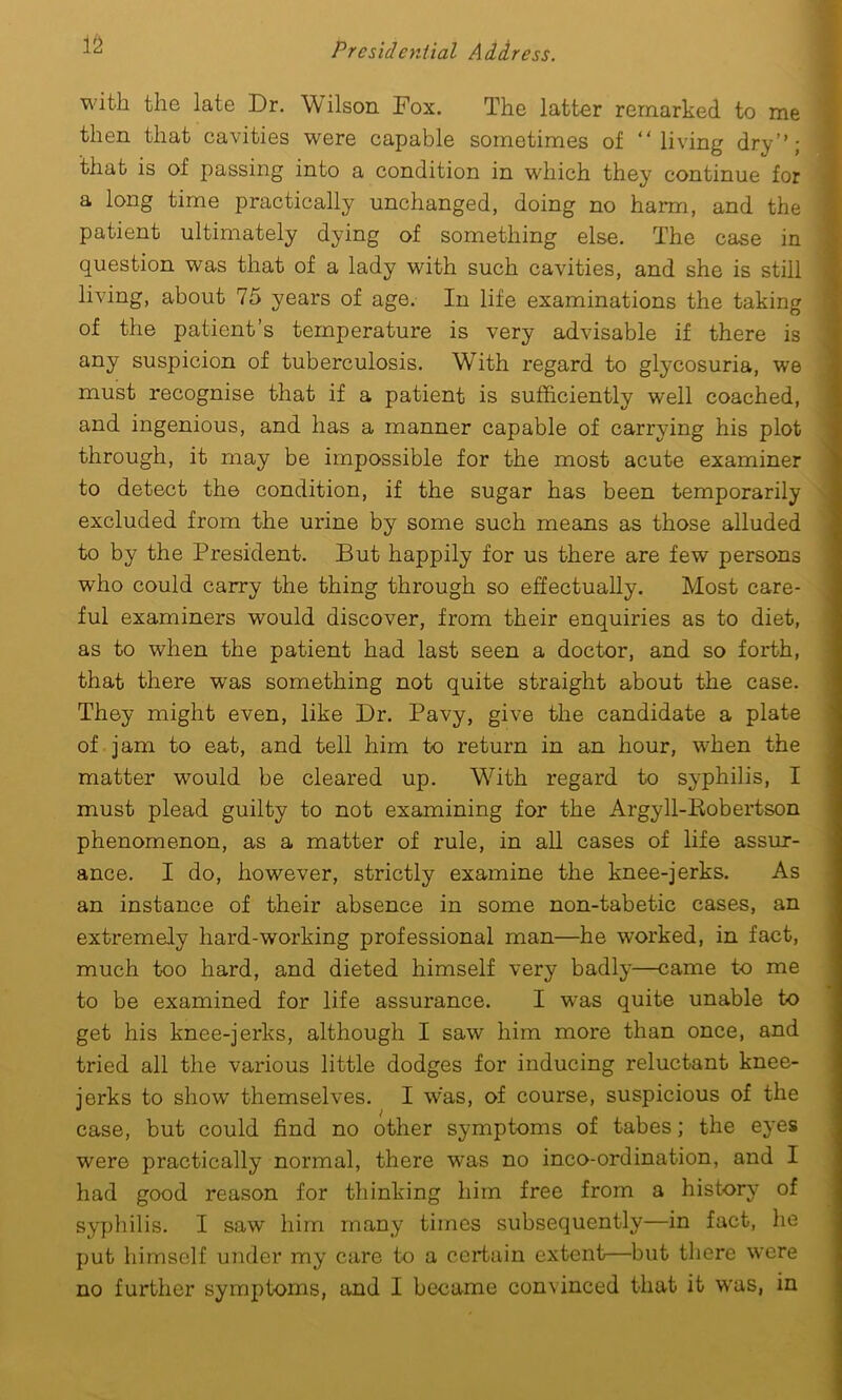 with the late Dr. Wilson Fox. The latter remarked to me then that cavities were capable sometimes of “living dry’’; ' that is of passing into a condition in which they continue for a long time practically unchanged, doing no harm, and the patient ultimately dying of something else. The case in question was that of a lady with such cavities, and she is still living, about 75 years of age. In life examinations the taking of the patient’s temperature is very advisable if there is any suspicion of tuberculosis. WTith regard to glycosuria, we must recognise that if a patient is sufficiently well coached, and ingenious, and has a manner capable of carrying his plot through, it may be impossible for the most acute examiner to detect the condition, if the sugar has been temporarily excluded from the urine by some such means as those alluded to by the President. But happily for us there are few persons who could carry the thing through so effectually. Most care- ful examiners would discover, from their enquiries as to diet, as to when the patient had last seen a doctor, and so forth, that there wTas something not quite straight about the case. They might even, like Dr. Pavy, give the candidate a plate of jam to eat, and tell him to return in an hour, when the matter would be cleared up. With regard to syphilis, I must plead guilty to not examining for the Argyll-Bobertson phenomenon, as a matter of rule, in all cases of life assur- ance. I do, however, strictly examine the knee-jerks. As an instance of their absence in some non-tabetic cases, an extremely hard-working professional man—he wrorked, in fact, much too hard, and dieted himself very badly—came to me to be examined for life assurance. I was quite unable to get his knee-jerks, although I saw him more than once, and tried all the various little dodges for inducing reluctant knee- jerks to show themselves. I was, of course, suspicious of the case, but could find no other symptoms of tabes; the eyes were practically normal, there wras no inco-ordination, and I had good reason for thinking him free from a history of syphilis. I saw him many times subsequently—in fact, he put himself under my care to a certain extent—but there were no further symptoms, and I became convinced that it w'as, in