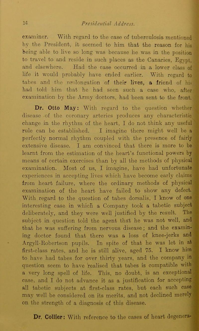 examiner. With regard to the case of tuberculosis mentioned by the President, it seemed to him that the reason for his being able to live so long was because he was in the position to travel to and reside in such places as the Canaries, Egypt, and elsewhere. Had the case occurred in a lower class of life it would probably have ended earlier. With regard to tabes and the prolongation of their lives, a friend of his had told him that he had seen such a case who, after examination by the Army doctors, had been sent to the front. Dr. Otto May: With regard to the question whether disease of the coronary arteries produces any characteristic change in the rhythm of the heart, I do not think any useful rule can be established. I imagine there might well be a perfectly normal rhythm coupled with the presence of fairly extensive disease. I am convinced that there is more to be learnt from the estimation of the heart’s functional powers by means of certain exercises than by all the methods of physical examination. Most of us, I imagine, have had unfortunate experiences in accepting lives which have become early claims from heart failure, where the ordinary methods of physical examination of the heart have failed to show any defect. With regard to the question of tabes dorsalis, I know of one interesting case in which a Company took a tabetic subject deliberately, and they were well justified by the result. The subject in question told the agent tha't he was not well, and that he was suffering from nervous disease; and the examin- ing doctor found that there was a loss of knee-jerks and Argyll-Pmbertson pupils. In spite of that he was let in at first-class rates, and he is still alive, aged 75. I know him to have had tabes for over thirty years, and the company in question seem to have realised that tabes is compatible with a very long spell of life. This, no doubt, is an exceptional case, and I do not advance it as a justification for accepting all tabetic subjects at first-class rates, but each such case may well be considered on its merits, and not declined merely on the strength of a diagnosis of this disease. Dr, Collier: With reference to the cases of heart degenera-