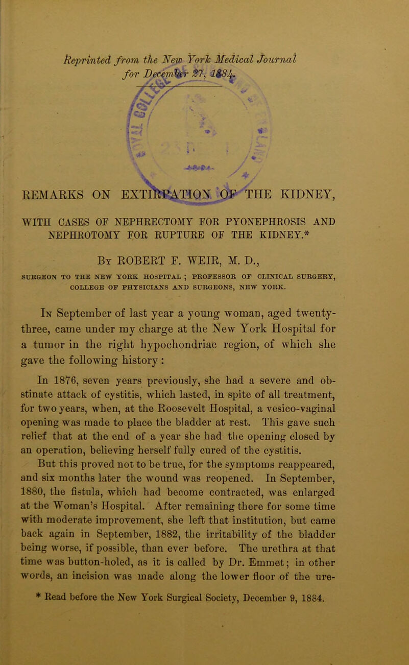 ftepriii ted from the New YorJc Medical Journal for December 87, l&Sf * I*3/ ■ k' V / *. / REMARKS ON EXTIRPATION OF THE KIDNEY, WITH CASES OF NEPHRECTOMY FOR PYONEPHROSIS AND NEPHROTOMY FOR RUPTURE OF THE KIDNEY* By ROBERT F. WEIR, M. D., SURGEON TO THE NEW YORK HOSPITAL ; PROFESSOR OF CLINICAL SURGERY, COLLEGE OF PHYSICIANS AND SURGEONS, NEW YORK. In September of last year a young woman, aged twenty- three, came under my charge at the New York Hospital for a tumor in the right hypochondriac region, of which she gave the following history : In 1876, seven years previously, she had a severe and ob- stinate attack of cystitis, which lasted, in spite of all treatment, fur two years, when, at the Roosevelt Hospital, a vesico-vaginal opening was made to place the bladder at rest. This gave such relief that at the end of a year she had the opening closed by an operation, believing herself fully cured of the cystitis. But this proved not to be true, for the symptoms reappeared, and six months later the wound was reopened. In September, 1880, the fistula, which had become contracted, was enlarged at the Woman’s Hospital. After remaining there for some time with moderate improvement, she left that institution, hut came hack again in September, 1882, the irritability of the bladder being worse, if possible, than ever before. The urethra at that time was button-holed, as it is called by Dr. Emmet; in other words, an incision was made along the lower floor of the ure- * Read before the New York Surgical Society, December 9, 1884.