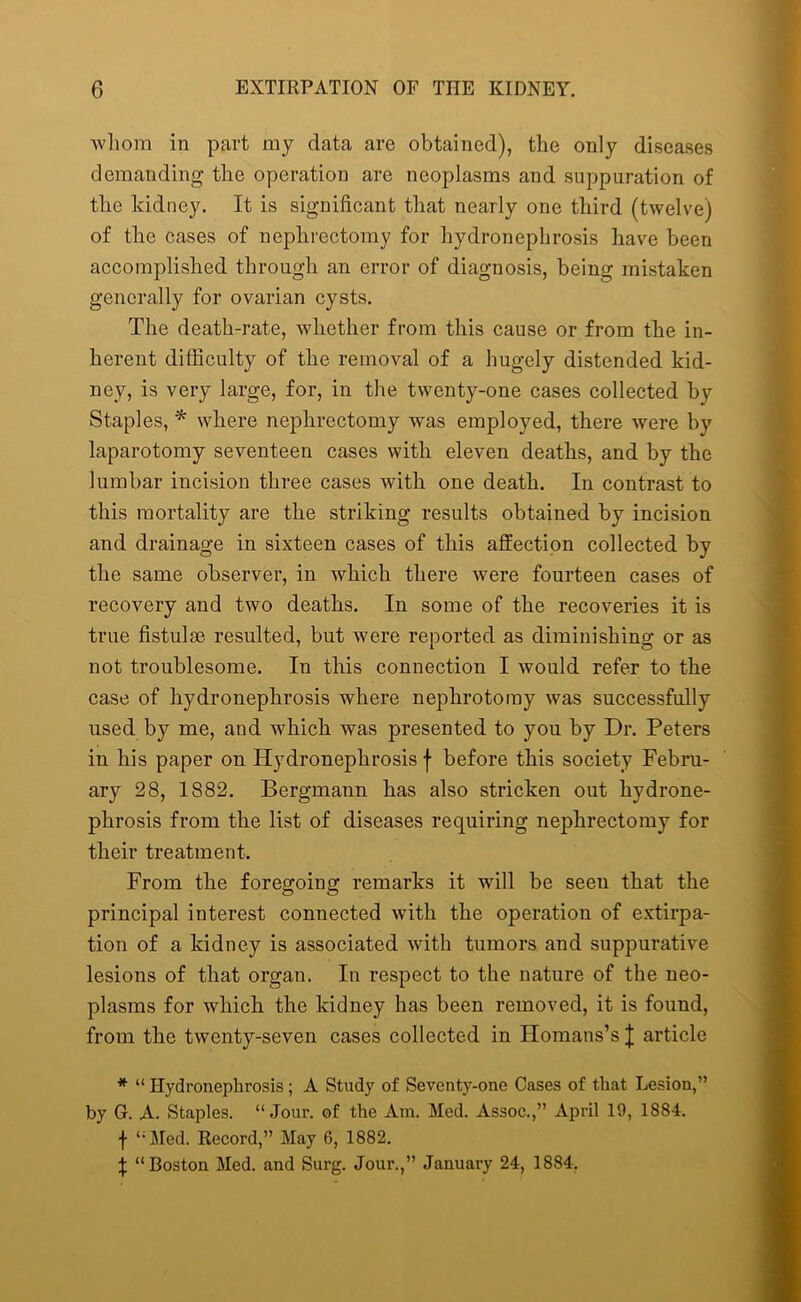 whom in part my data are obtained), the only diseases demanding the operation are neoplasms and suppuration of the kidney. It is significant that nearly one third (twelve) of the cases of nephrectomy for hydronephrosis have been accomplished through an error of diagnosis, being mistaken generally for ovarian cysts. The death-rate, whether from this cause or from the in- herent difficulty of the removal of a hugely distended kid- ney, is very large, for, in the twenty-one cases collected by Staples, * where nephrectomy was employed, there were by laparotomy seventeen cases with eleven deaths, and by the lumbar incision three cases with one death. In contrast to this mortality are the striking results obtained by incision and drainage in sixteen cases of this affection collected by the same observer, in which there were fourteen cases of recovery and two deaths. In some of the recoveries it is true fistulae resulted, but were reported as diminishing or as not troublesome. In this connection I would refer to the case of hydronephrosis where nephrotomy was successfully used by me, and which was presented to you by Dr. Peters in his paper on Hydronephrosis f before this society Febru- ary 28, 1882. Bergmann has also stricken out hydrone- phrosis from the list of diseases requiring nephrectomy for their treatment. From the foregoing remarks it will be seen that the principal interest connected with the operation of extirpa- tion of a kidney is associated with tumors and suppurative lesions of that organ. In respect to the nature of the neo- plasms for which the kidney has been removed, it is found, from the twenty-seven cases collected in Homans’s J article * “ Hydronephrosis; A Study of Seventy-one Cases of that Lesion,” by G. A. Staples. “Jour, of the Am. Med. Assoc.,” April 19, 1884. f “Med. Record,” May 6, 1882. \ “Boston Med. and Surg. Jour.,” January 24, 1884.