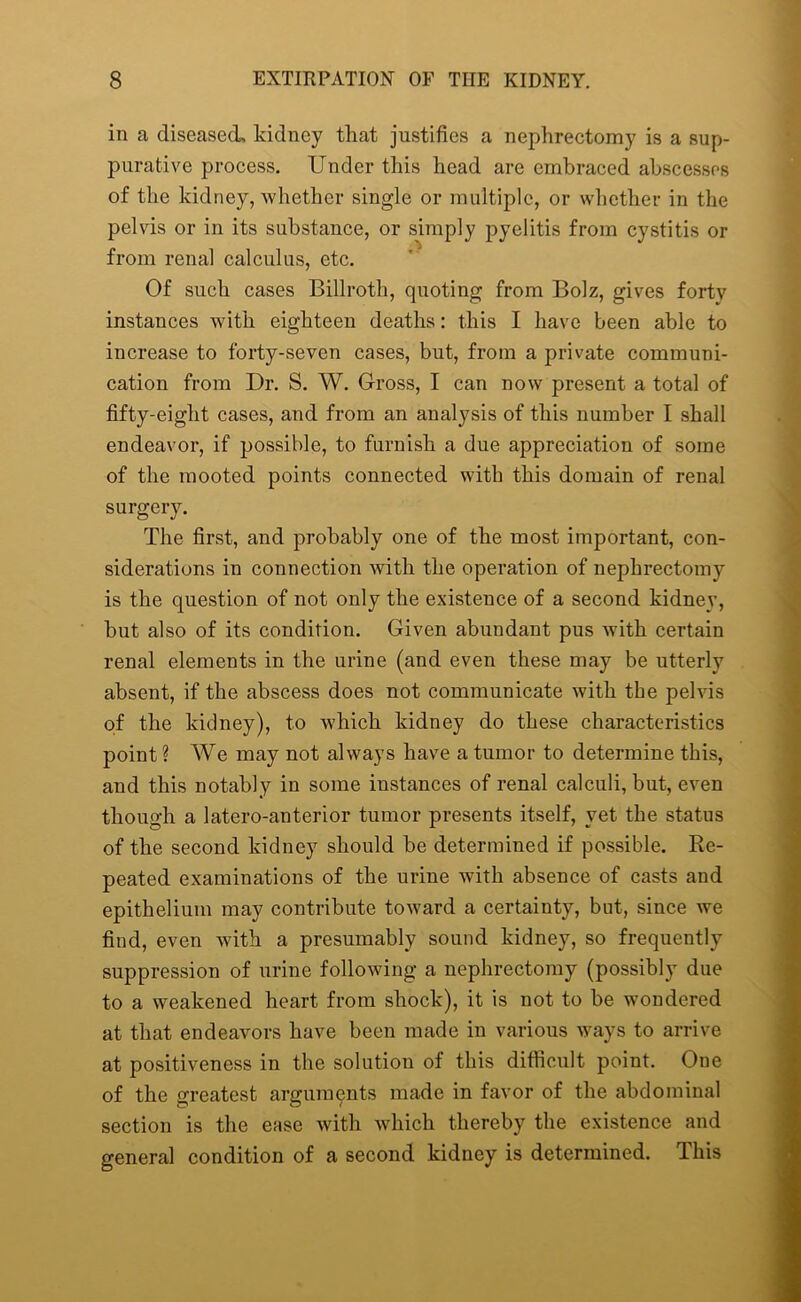 in a diseased, kidney that justifies a nephrectomy is a sup- purative process. Under this head are embraced abscesses of the kidney, whether single or multiple, or whether in the pelvis or in its substance, or simply pyelitis from cystitis or from renal calculus, etc. Of such cases Billroth, quoting from Bolz, gives forty instances with eighteen deaths: this I have been able to increase to forty-seven cases, but, from a private communi- cation from Dr. S. W. Gross, I can now present a total of fifty-eight cases, and from an analysis of this number I shall endeavor, if possible, to furnish a due appreciation of some of the mooted points connected with this domain of renal surgery. The first, and probably one of the most important, con- siderations in connection with the operation of nephrectomy is the question of not only the existence of a second kidney, but also of its condition. Given abundant pus with certain renal elements in the urine (and even these may be utterly absent, if the abscess does not communicate with the pelvis of the kidney), to which kidney do these characteristics point ? We may not always have a tumor to determine this, and this notably in some instances of renal calculi, but, even though a latero-anterior tumor presents itself, yet the status of the second kidney should be determined if possible. Re- peated examinations of the urine with absence of casts and epithelium may contribute toward a certainty, but, since we find, even with a presumably sound kidney, so frequently suppression of urine following a nephrectomy (possibly due to a weakened heart from shock), it is not to be wondered at that endeavors have been made in various ways to arrive at positiveness in the solution of this difficult point. One of the greatest arguments made in favor of the abdominal section is the ease with which thereby the existence and general condition of a second kidney is determined. This