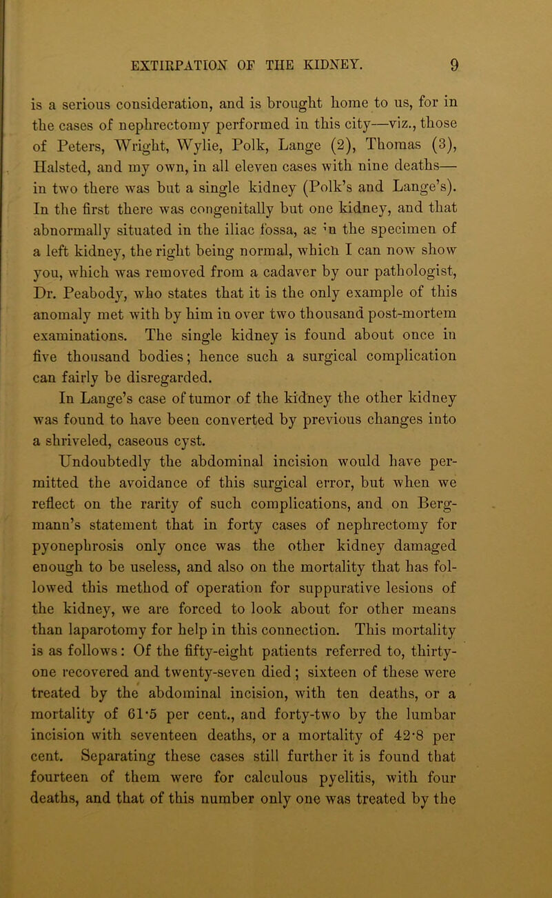 is a serious consideration, and is brought home to us, for in the cases of nephrectomy performed in this city—viz., those of Peters, Wright, Wylie, Polk, Lange (2), Thomas (3), Halsted, and my own, in all eleven cases with nine deaths— in two there was but a single kidney (Polk’s and Lange’s). In the first there was congenitally but one kidney, and that abnormally situated in the iliac fossa, as m the specimen of a left kidney, the right being normal, whicli I can now show you, which was removed from a cadaver by our pathologist, Dr. Peabody, who states that it is the only example of this anomaly met with by him in over two thousand post-mortem examinations. The single kidney is found about once in five thousand bodies; hence such a surgical complication can fairly be disregarded. In Lange’s case of tumor of the kidney the other kidney was found to have been converted by previous changes into a shriveled, caseous cyst. Undoubtedly the abdominal incision would have per- mitted the avoidance of this surgical error, but when we reflect on the rarity of such complications, and on Berg- mann’s statement that in forty cases of nephrectomy for pyonephrosis only once was the other kidney damaged enough to be useless, and also on the mortality that has fol- lowed this method of operation for suppurative lesions of the kidney, we are forced to look about for other means than laparotomy for help in this connection. This mortality is as follows: Of the fifty-eight patients referred to, thirty- one recovered and twenty-seven died ; sixteen of these were treated by the abdominal incision, with ten deaths, or a mortality of 61-5 per cent., and forty-two by the lumbar incision with seventeen deaths, or a mortality of 42-8 per cent. Separating these cases still further it is found that fourteen of them were for calculous pyelitis, with four deaths, and that of this number only one was treated by the